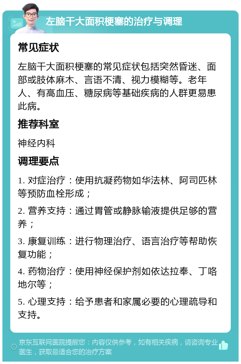 左脑干大面积梗塞的治疗与调理 常见症状 左脑干大面积梗塞的常见症状包括突然昏迷、面部或肢体麻木、言语不清、视力模糊等。老年人、有高血压、糖尿病等基础疾病的人群更易患此病。 推荐科室 神经内科 调理要点 1. 对症治疗：使用抗凝药物如华法林、阿司匹林等预防血栓形成； 2. 营养支持：通过胃管或静脉输液提供足够的营养； 3. 康复训练：进行物理治疗、语言治疗等帮助恢复功能； 4. 药物治疗：使用神经保护剂如依达拉奉、丁咯地尔等； 5. 心理支持：给予患者和家属必要的心理疏导和支持。