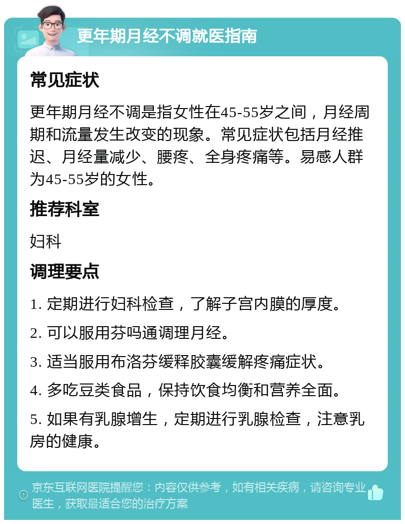 更年期月经不调就医指南 常见症状 更年期月经不调是指女性在45-55岁之间，月经周期和流量发生改变的现象。常见症状包括月经推迟、月经量减少、腰疼、全身疼痛等。易感人群为45-55岁的女性。 推荐科室 妇科 调理要点 1. 定期进行妇科检查，了解子宫内膜的厚度。 2. 可以服用芬吗通调理月经。 3. 适当服用布洛芬缓释胶囊缓解疼痛症状。 4. 多吃豆类食品，保持饮食均衡和营养全面。 5. 如果有乳腺增生，定期进行乳腺检查，注意乳房的健康。