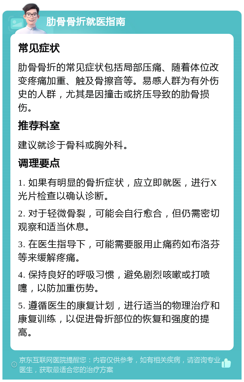 肋骨骨折就医指南 常见症状 肋骨骨折的常见症状包括局部压痛、随着体位改变疼痛加重、触及骨擦音等。易感人群为有外伤史的人群，尤其是因撞击或挤压导致的肋骨损伤。 推荐科室 建议就诊于骨科或胸外科。 调理要点 1. 如果有明显的骨折症状，应立即就医，进行X光片检查以确认诊断。 2. 对于轻微骨裂，可能会自行愈合，但仍需密切观察和适当休息。 3. 在医生指导下，可能需要服用止痛药如布洛芬等来缓解疼痛。 4. 保持良好的呼吸习惯，避免剧烈咳嗽或打喷嚏，以防加重伤势。 5. 遵循医生的康复计划，进行适当的物理治疗和康复训练，以促进骨折部位的恢复和强度的提高。