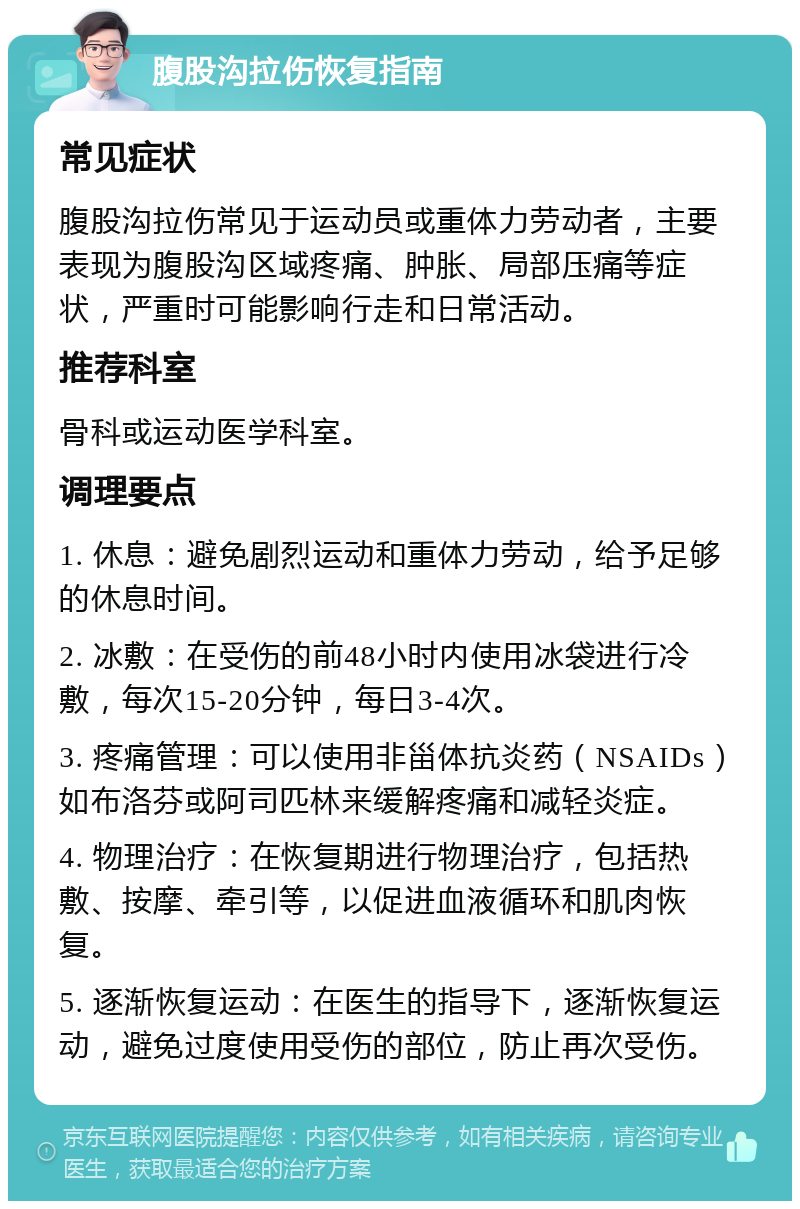 腹股沟拉伤恢复指南 常见症状 腹股沟拉伤常见于运动员或重体力劳动者，主要表现为腹股沟区域疼痛、肿胀、局部压痛等症状，严重时可能影响行走和日常活动。 推荐科室 骨科或运动医学科室。 调理要点 1. 休息：避免剧烈运动和重体力劳动，给予足够的休息时间。 2. 冰敷：在受伤的前48小时内使用冰袋进行冷敷，每次15-20分钟，每日3-4次。 3. 疼痛管理：可以使用非甾体抗炎药（NSAIDs）如布洛芬或阿司匹林来缓解疼痛和减轻炎症。 4. 物理治疗：在恢复期进行物理治疗，包括热敷、按摩、牵引等，以促进血液循环和肌肉恢复。 5. 逐渐恢复运动：在医生的指导下，逐渐恢复运动，避免过度使用受伤的部位，防止再次受伤。