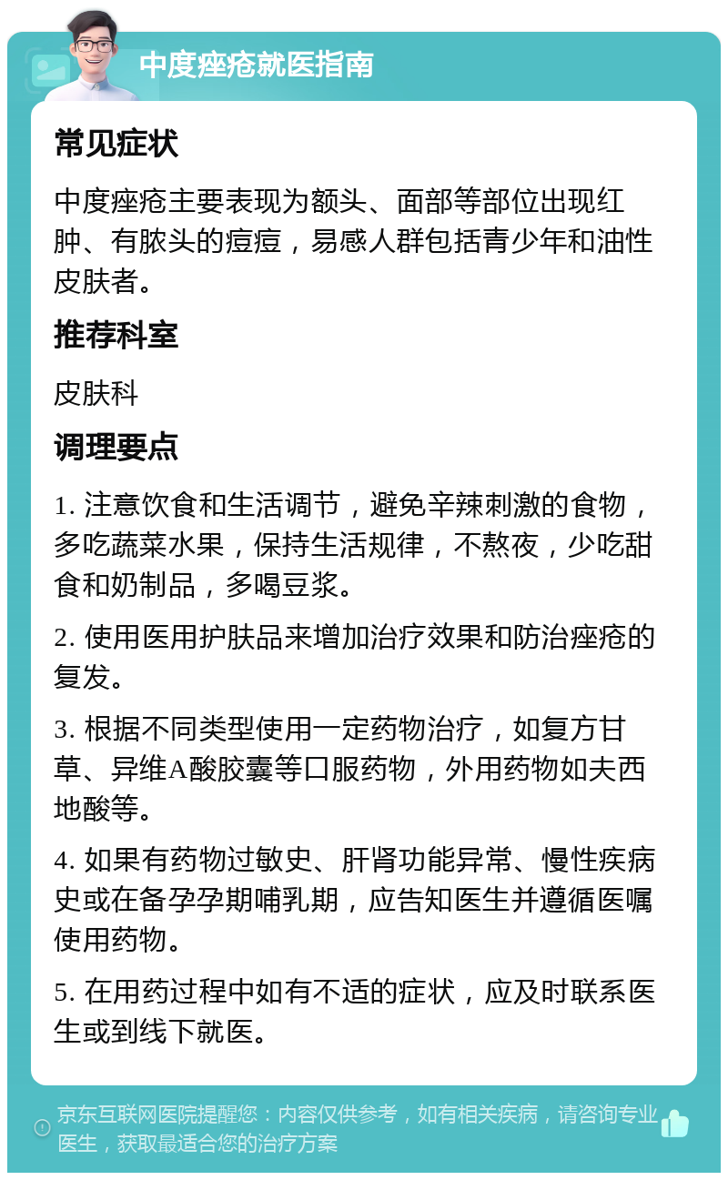 中度痤疮就医指南 常见症状 中度痤疮主要表现为额头、面部等部位出现红肿、有脓头的痘痘，易感人群包括青少年和油性皮肤者。 推荐科室 皮肤科 调理要点 1. 注意饮食和生活调节，避免辛辣刺激的食物，多吃蔬菜水果，保持生活规律，不熬夜，少吃甜食和奶制品，多喝豆浆。 2. 使用医用护肤品来增加治疗效果和防治痤疮的复发。 3. 根据不同类型使用一定药物治疗，如复方甘草、异维A酸胶囊等口服药物，外用药物如夫西地酸等。 4. 如果有药物过敏史、肝肾功能异常、慢性疾病史或在备孕孕期哺乳期，应告知医生并遵循医嘱使用药物。 5. 在用药过程中如有不适的症状，应及时联系医生或到线下就医。