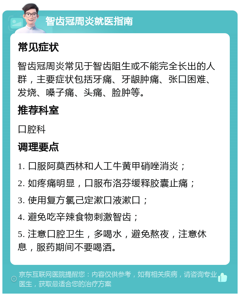 智齿冠周炎就医指南 常见症状 智齿冠周炎常见于智齿阻生或不能完全长出的人群，主要症状包括牙痛、牙龈肿痛、张口困难、发烧、嗓子痛、头痛、脸肿等。 推荐科室 口腔科 调理要点 1. 口服阿莫西林和人工牛黄甲硝唑消炎； 2. 如疼痛明显，口服布洛芬缓释胶囊止痛； 3. 使用复方氯己定漱口液漱口； 4. 避免吃辛辣食物刺激智齿； 5. 注意口腔卫生，多喝水，避免熬夜，注意休息，服药期间不要喝酒。