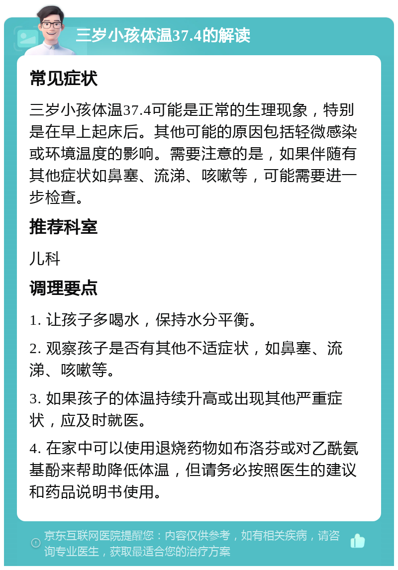 三岁小孩体温37.4的解读 常见症状 三岁小孩体温37.4可能是正常的生理现象，特别是在早上起床后。其他可能的原因包括轻微感染或环境温度的影响。需要注意的是，如果伴随有其他症状如鼻塞、流涕、咳嗽等，可能需要进一步检查。 推荐科室 儿科 调理要点 1. 让孩子多喝水，保持水分平衡。 2. 观察孩子是否有其他不适症状，如鼻塞、流涕、咳嗽等。 3. 如果孩子的体温持续升高或出现其他严重症状，应及时就医。 4. 在家中可以使用退烧药物如布洛芬或对乙酰氨基酚来帮助降低体温，但请务必按照医生的建议和药品说明书使用。