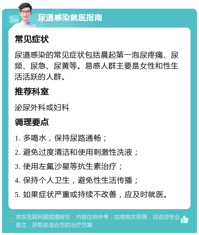 尿道感染就医指南 常见症状 尿道感染的常见症状包括晨起第一泡尿疼痛、尿频、尿急、尿黄等。易感人群主要是女性和性生活活跃的人群。 推荐科室 泌尿外科或妇科 调理要点 1. 多喝水，保持尿路通畅； 2. 避免过度清洁和使用刺激性洗液； 3. 使用左氟沙星等抗生素治疗； 4. 保持个人卫生，避免性生活传播； 5. 如果症状严重或持续不改善，应及时就医。