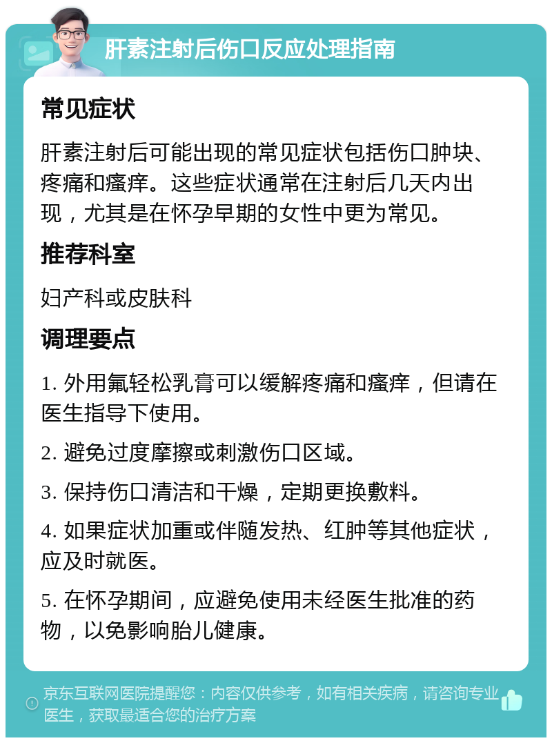 肝素注射后伤口反应处理指南 常见症状 肝素注射后可能出现的常见症状包括伤口肿块、疼痛和瘙痒。这些症状通常在注射后几天内出现，尤其是在怀孕早期的女性中更为常见。 推荐科室 妇产科或皮肤科 调理要点 1. 外用氟轻松乳膏可以缓解疼痛和瘙痒，但请在医生指导下使用。 2. 避免过度摩擦或刺激伤口区域。 3. 保持伤口清洁和干燥，定期更换敷料。 4. 如果症状加重或伴随发热、红肿等其他症状，应及时就医。 5. 在怀孕期间，应避免使用未经医生批准的药物，以免影响胎儿健康。