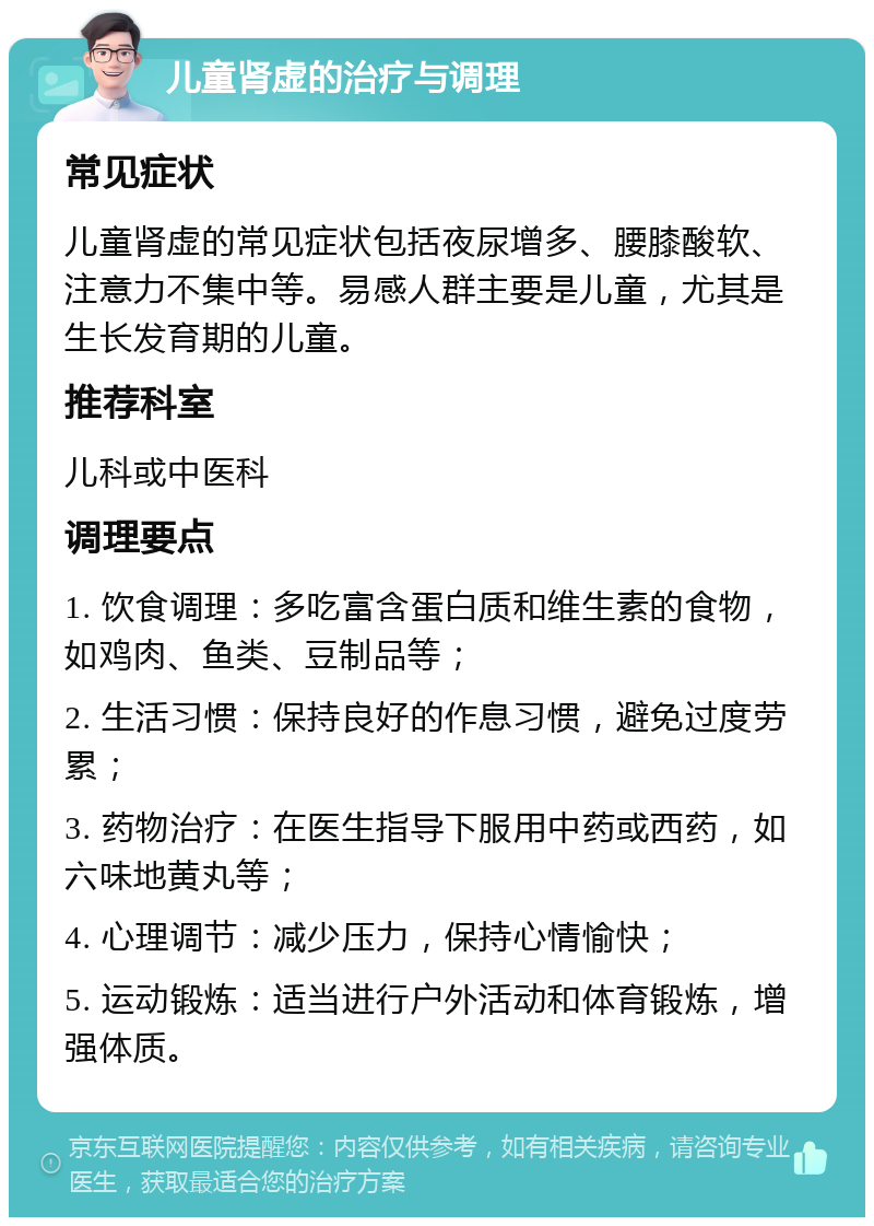 儿童肾虚的治疗与调理 常见症状 儿童肾虚的常见症状包括夜尿增多、腰膝酸软、注意力不集中等。易感人群主要是儿童，尤其是生长发育期的儿童。 推荐科室 儿科或中医科 调理要点 1. 饮食调理：多吃富含蛋白质和维生素的食物，如鸡肉、鱼类、豆制品等； 2. 生活习惯：保持良好的作息习惯，避免过度劳累； 3. 药物治疗：在医生指导下服用中药或西药，如六味地黄丸等； 4. 心理调节：减少压力，保持心情愉快； 5. 运动锻炼：适当进行户外活动和体育锻炼，增强体质。