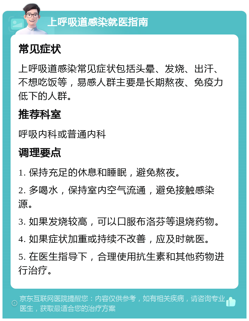 上呼吸道感染就医指南 常见症状 上呼吸道感染常见症状包括头晕、发烧、出汗、不想吃饭等，易感人群主要是长期熬夜、免疫力低下的人群。 推荐科室 呼吸内科或普通内科 调理要点 1. 保持充足的休息和睡眠，避免熬夜。 2. 多喝水，保持室内空气流通，避免接触感染源。 3. 如果发烧较高，可以口服布洛芬等退烧药物。 4. 如果症状加重或持续不改善，应及时就医。 5. 在医生指导下，合理使用抗生素和其他药物进行治疗。