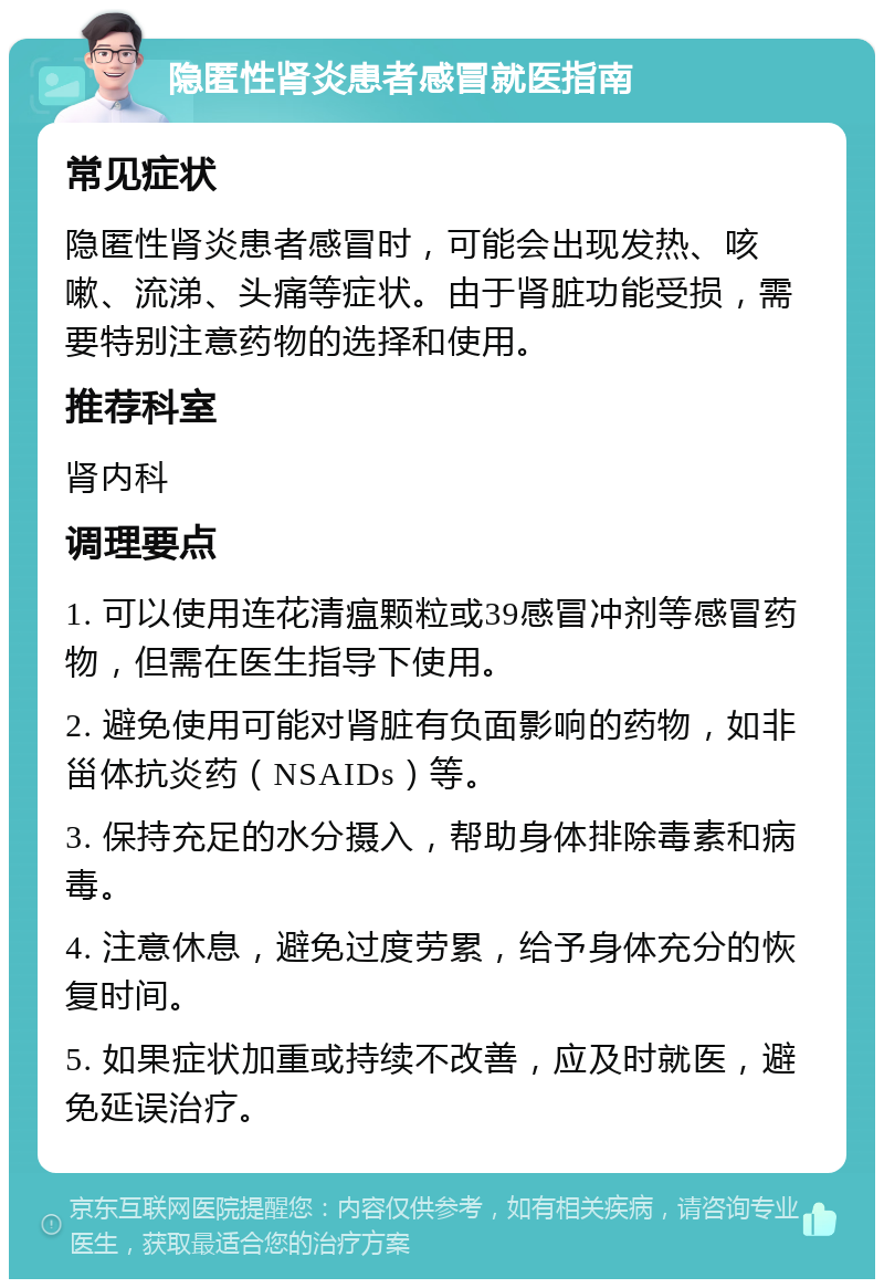 隐匿性肾炎患者感冒就医指南 常见症状 隐匿性肾炎患者感冒时，可能会出现发热、咳嗽、流涕、头痛等症状。由于肾脏功能受损，需要特别注意药物的选择和使用。 推荐科室 肾内科 调理要点 1. 可以使用连花清瘟颗粒或39感冒冲剂等感冒药物，但需在医生指导下使用。 2. 避免使用可能对肾脏有负面影响的药物，如非甾体抗炎药（NSAIDs）等。 3. 保持充足的水分摄入，帮助身体排除毒素和病毒。 4. 注意休息，避免过度劳累，给予身体充分的恢复时间。 5. 如果症状加重或持续不改善，应及时就医，避免延误治疗。