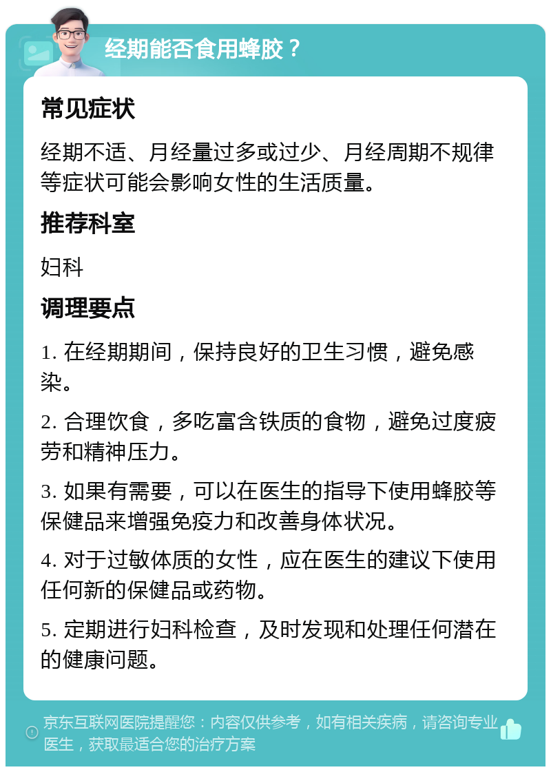 经期能否食用蜂胶？ 常见症状 经期不适、月经量过多或过少、月经周期不规律等症状可能会影响女性的生活质量。 推荐科室 妇科 调理要点 1. 在经期期间，保持良好的卫生习惯，避免感染。 2. 合理饮食，多吃富含铁质的食物，避免过度疲劳和精神压力。 3. 如果有需要，可以在医生的指导下使用蜂胶等保健品来增强免疫力和改善身体状况。 4. 对于过敏体质的女性，应在医生的建议下使用任何新的保健品或药物。 5. 定期进行妇科检查，及时发现和处理任何潜在的健康问题。