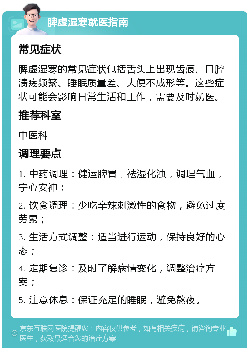 脾虚湿寒就医指南 常见症状 脾虚湿寒的常见症状包括舌头上出现齿痕、口腔溃疡频繁、睡眠质量差、大便不成形等。这些症状可能会影响日常生活和工作，需要及时就医。 推荐科室 中医科 调理要点 1. 中药调理：健运脾胃，祛湿化浊，调理气血，宁心安神； 2. 饮食调理：少吃辛辣刺激性的食物，避免过度劳累； 3. 生活方式调整：适当进行运动，保持良好的心态； 4. 定期复诊：及时了解病情变化，调整治疗方案； 5. 注意休息：保证充足的睡眠，避免熬夜。