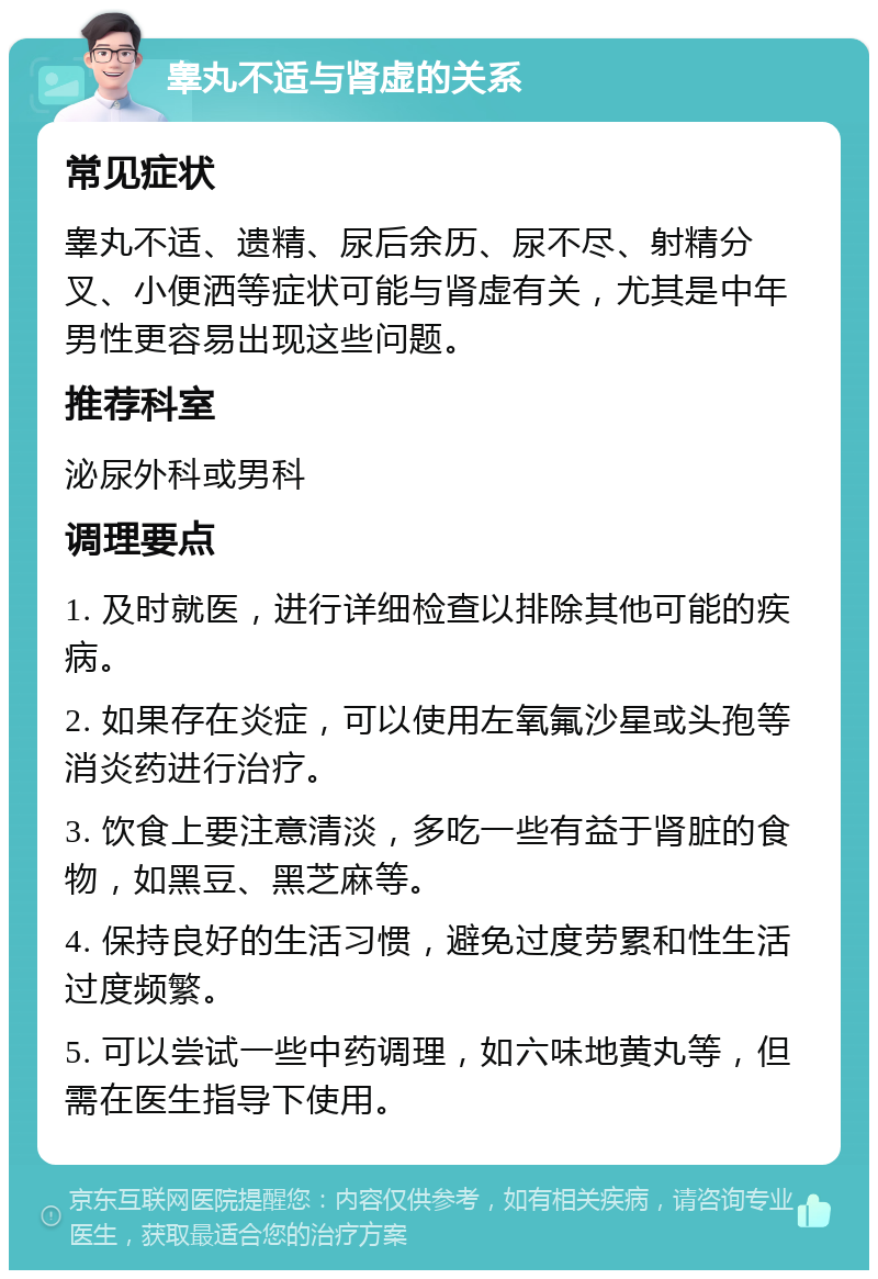 睾丸不适与肾虚的关系 常见症状 睾丸不适、遗精、尿后余历、尿不尽、射精分叉、小便洒等症状可能与肾虚有关，尤其是中年男性更容易出现这些问题。 推荐科室 泌尿外科或男科 调理要点 1. 及时就医，进行详细检查以排除其他可能的疾病。 2. 如果存在炎症，可以使用左氧氟沙星或头孢等消炎药进行治疗。 3. 饮食上要注意清淡，多吃一些有益于肾脏的食物，如黑豆、黑芝麻等。 4. 保持良好的生活习惯，避免过度劳累和性生活过度频繁。 5. 可以尝试一些中药调理，如六味地黄丸等，但需在医生指导下使用。