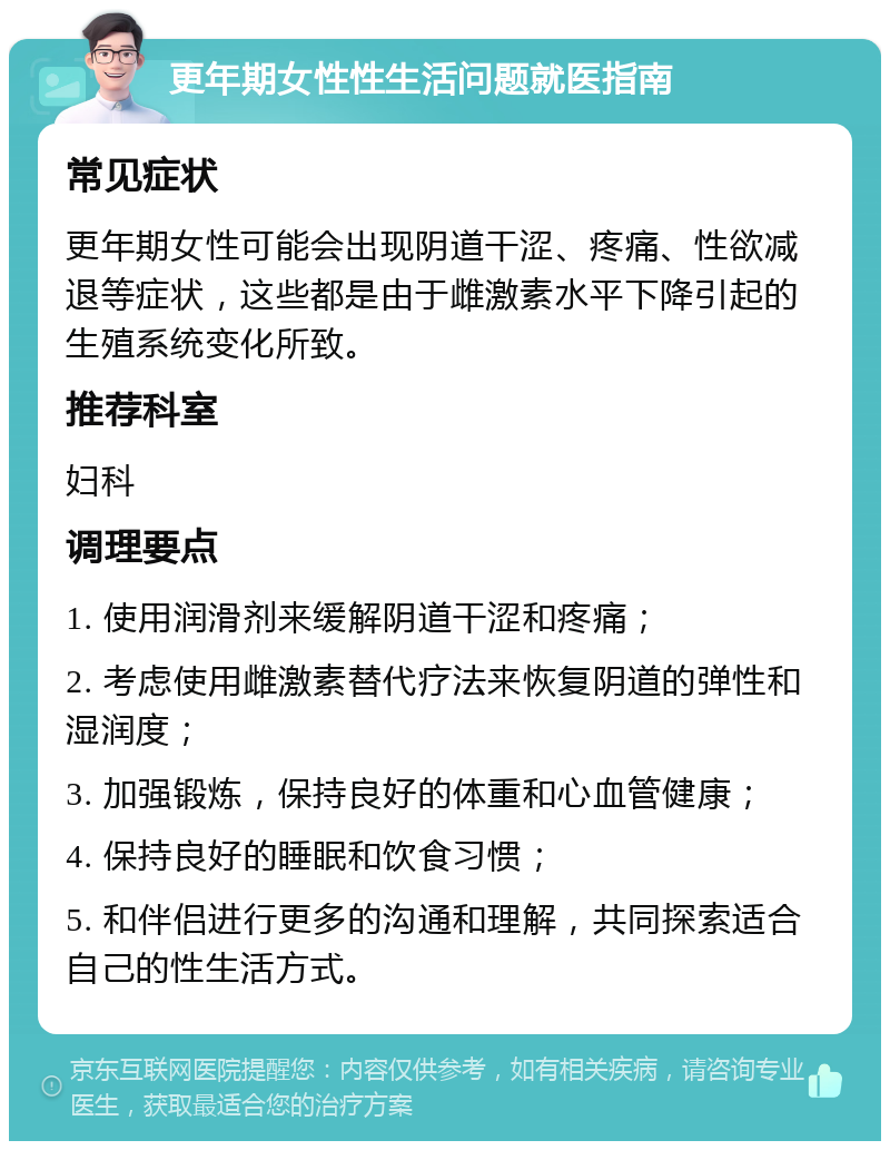 更年期女性性生活问题就医指南 常见症状 更年期女性可能会出现阴道干涩、疼痛、性欲减退等症状，这些都是由于雌激素水平下降引起的生殖系统变化所致。 推荐科室 妇科 调理要点 1. 使用润滑剂来缓解阴道干涩和疼痛； 2. 考虑使用雌激素替代疗法来恢复阴道的弹性和湿润度； 3. 加强锻炼，保持良好的体重和心血管健康； 4. 保持良好的睡眠和饮食习惯； 5. 和伴侣进行更多的沟通和理解，共同探索适合自己的性生活方式。