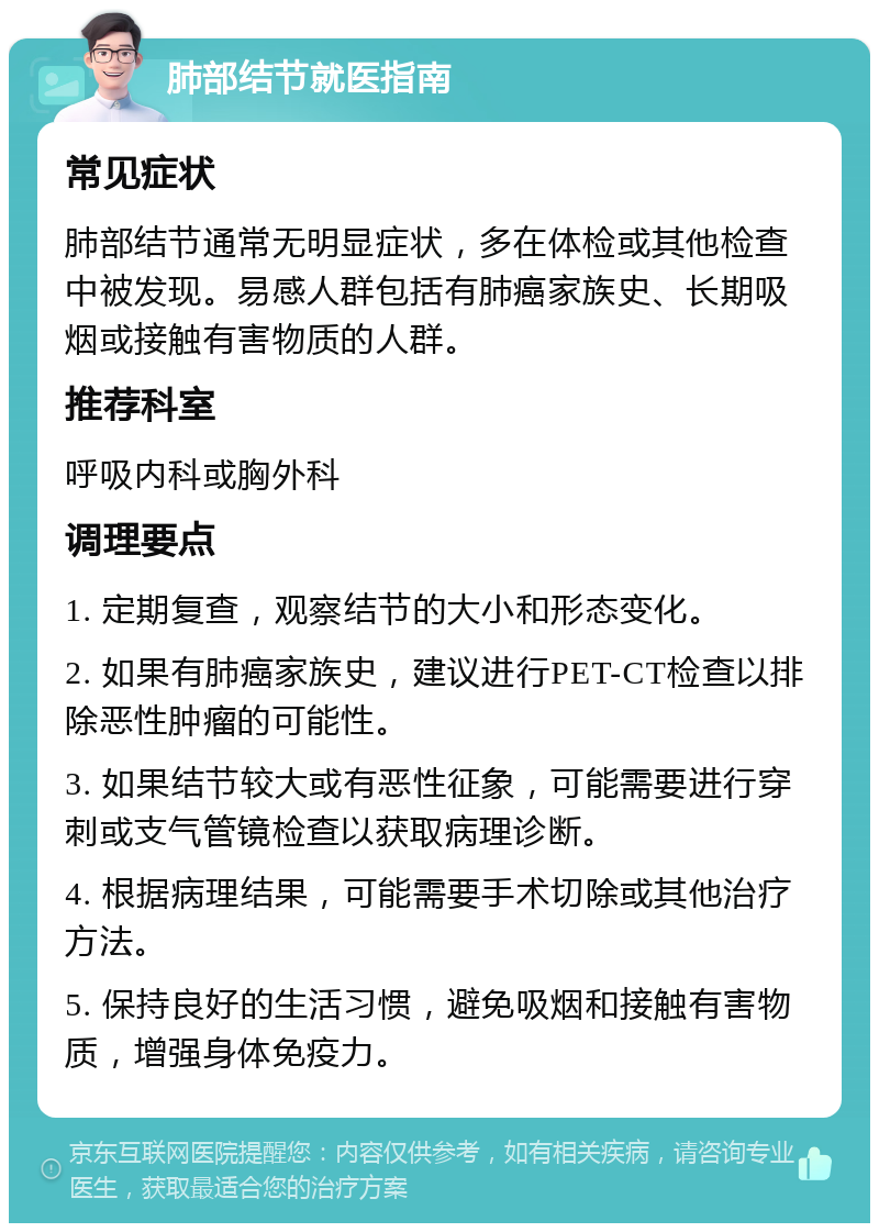 肺部结节就医指南 常见症状 肺部结节通常无明显症状，多在体检或其他检查中被发现。易感人群包括有肺癌家族史、长期吸烟或接触有害物质的人群。 推荐科室 呼吸内科或胸外科 调理要点 1. 定期复查，观察结节的大小和形态变化。 2. 如果有肺癌家族史，建议进行PET-CT检查以排除恶性肿瘤的可能性。 3. 如果结节较大或有恶性征象，可能需要进行穿刺或支气管镜检查以获取病理诊断。 4. 根据病理结果，可能需要手术切除或其他治疗方法。 5. 保持良好的生活习惯，避免吸烟和接触有害物质，增强身体免疫力。