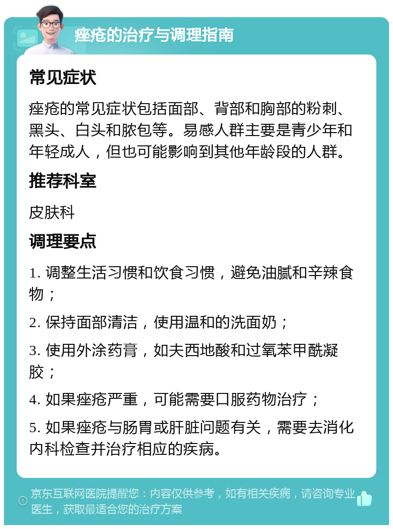 痤疮的治疗与调理指南 常见症状 痤疮的常见症状包括面部、背部和胸部的粉刺、黑头、白头和脓包等。易感人群主要是青少年和年轻成人，但也可能影响到其他年龄段的人群。 推荐科室 皮肤科 调理要点 1. 调整生活习惯和饮食习惯，避免油腻和辛辣食物； 2. 保持面部清洁，使用温和的洗面奶； 3. 使用外涂药膏，如夫西地酸和过氧苯甲酰凝胶； 4. 如果痤疮严重，可能需要口服药物治疗； 5. 如果痤疮与肠胃或肝脏问题有关，需要去消化内科检查并治疗相应的疾病。