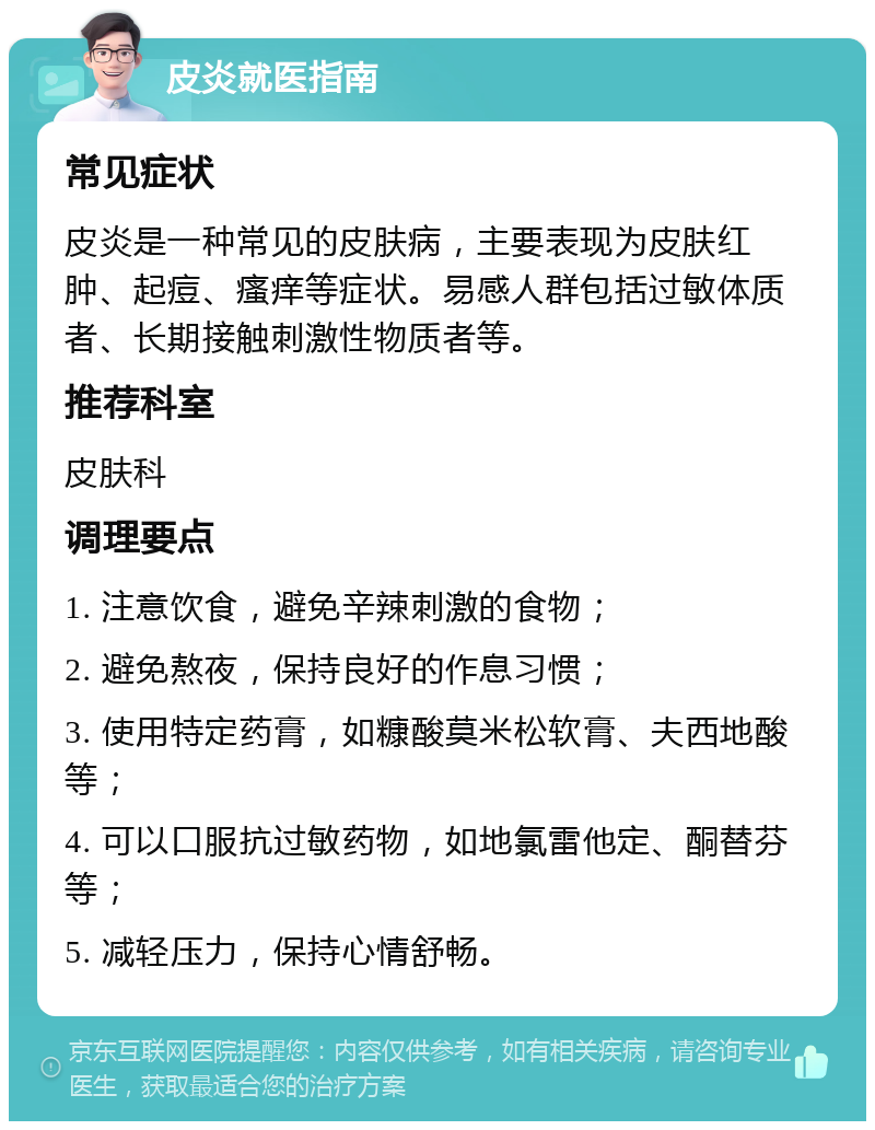 皮炎就医指南 常见症状 皮炎是一种常见的皮肤病，主要表现为皮肤红肿、起痘、瘙痒等症状。易感人群包括过敏体质者、长期接触刺激性物质者等。 推荐科室 皮肤科 调理要点 1. 注意饮食，避免辛辣刺激的食物； 2. 避免熬夜，保持良好的作息习惯； 3. 使用特定药膏，如糠酸莫米松软膏、夫西地酸等； 4. 可以口服抗过敏药物，如地氯雷他定、酮替芬等； 5. 减轻压力，保持心情舒畅。