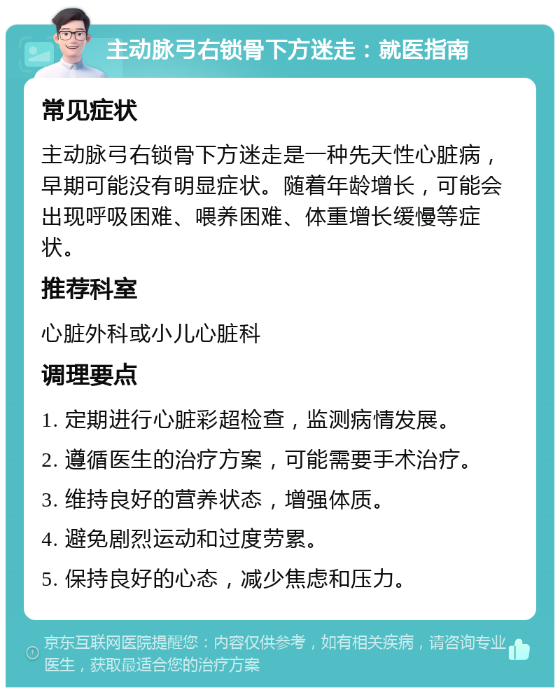 主动脉弓右锁骨下方迷走：就医指南 常见症状 主动脉弓右锁骨下方迷走是一种先天性心脏病，早期可能没有明显症状。随着年龄增长，可能会出现呼吸困难、喂养困难、体重增长缓慢等症状。 推荐科室 心脏外科或小儿心脏科 调理要点 1. 定期进行心脏彩超检查，监测病情发展。 2. 遵循医生的治疗方案，可能需要手术治疗。 3. 维持良好的营养状态，增强体质。 4. 避免剧烈运动和过度劳累。 5. 保持良好的心态，减少焦虑和压力。