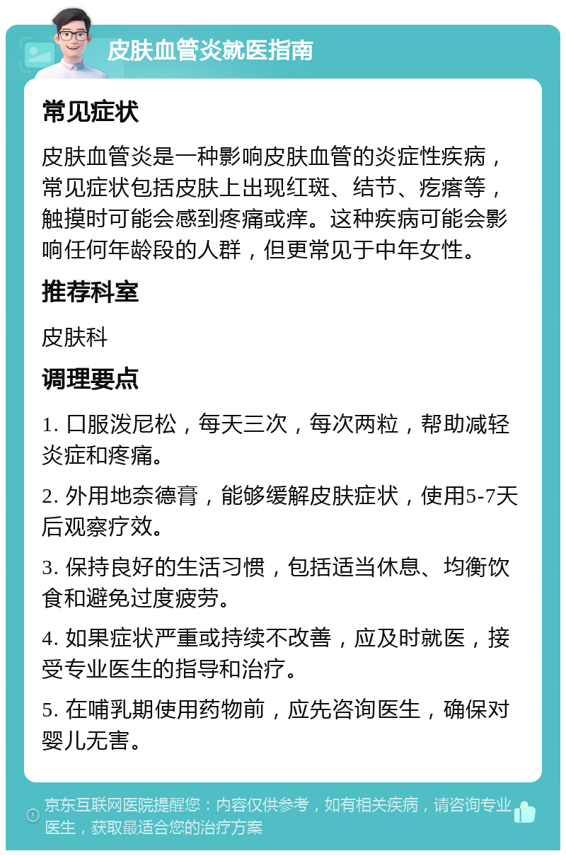 皮肤血管炎就医指南 常见症状 皮肤血管炎是一种影响皮肤血管的炎症性疾病，常见症状包括皮肤上出现红斑、结节、疙瘩等，触摸时可能会感到疼痛或痒。这种疾病可能会影响任何年龄段的人群，但更常见于中年女性。 推荐科室 皮肤科 调理要点 1. 口服泼尼松，每天三次，每次两粒，帮助减轻炎症和疼痛。 2. 外用地奈德膏，能够缓解皮肤症状，使用5-7天后观察疗效。 3. 保持良好的生活习惯，包括适当休息、均衡饮食和避免过度疲劳。 4. 如果症状严重或持续不改善，应及时就医，接受专业医生的指导和治疗。 5. 在哺乳期使用药物前，应先咨询医生，确保对婴儿无害。