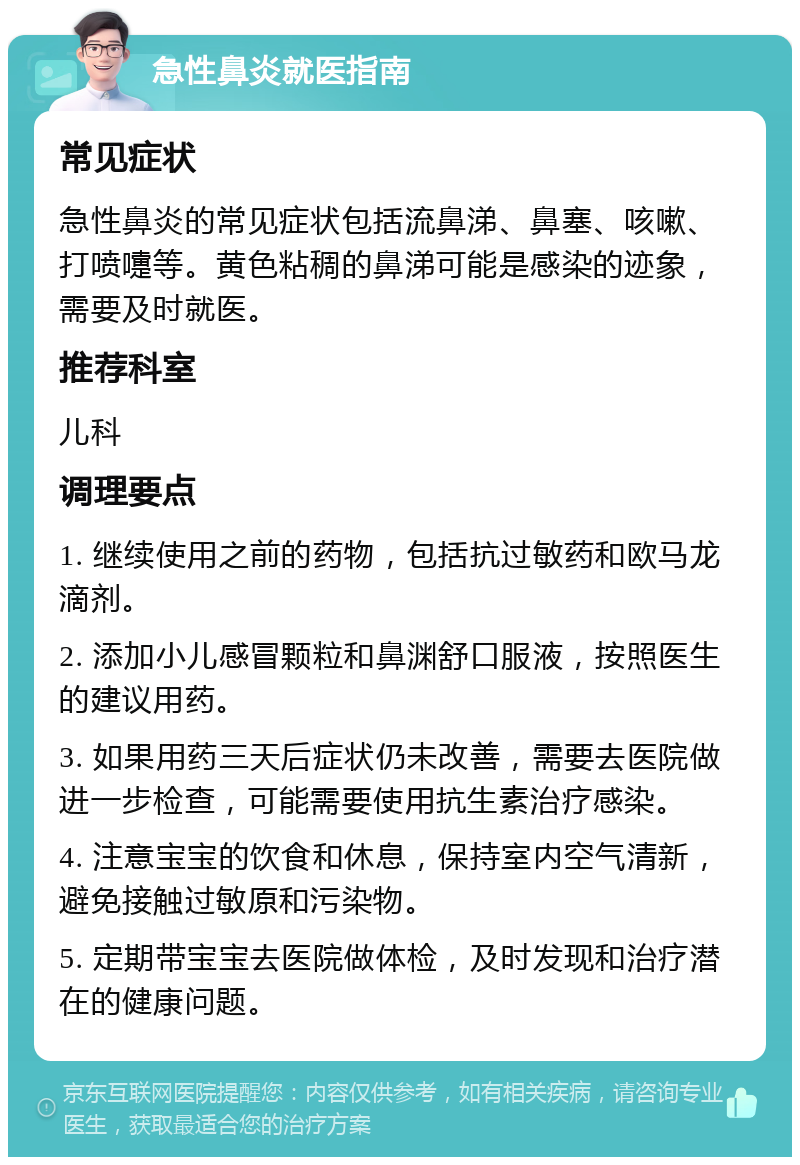 急性鼻炎就医指南 常见症状 急性鼻炎的常见症状包括流鼻涕、鼻塞、咳嗽、打喷嚏等。黄色粘稠的鼻涕可能是感染的迹象，需要及时就医。 推荐科室 儿科 调理要点 1. 继续使用之前的药物，包括抗过敏药和欧马龙滴剂。 2. 添加小儿感冒颗粒和鼻渊舒口服液，按照医生的建议用药。 3. 如果用药三天后症状仍未改善，需要去医院做进一步检查，可能需要使用抗生素治疗感染。 4. 注意宝宝的饮食和休息，保持室内空气清新，避免接触过敏原和污染物。 5. 定期带宝宝去医院做体检，及时发现和治疗潜在的健康问题。