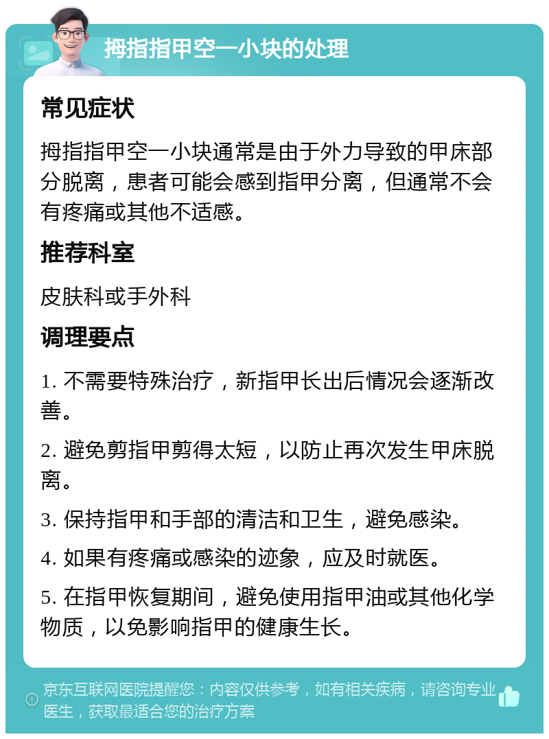 拇指指甲空一小块的处理 常见症状 拇指指甲空一小块通常是由于外力导致的甲床部分脱离，患者可能会感到指甲分离，但通常不会有疼痛或其他不适感。 推荐科室 皮肤科或手外科 调理要点 1. 不需要特殊治疗，新指甲长出后情况会逐渐改善。 2. 避免剪指甲剪得太短，以防止再次发生甲床脱离。 3. 保持指甲和手部的清洁和卫生，避免感染。 4. 如果有疼痛或感染的迹象，应及时就医。 5. 在指甲恢复期间，避免使用指甲油或其他化学物质，以免影响指甲的健康生长。