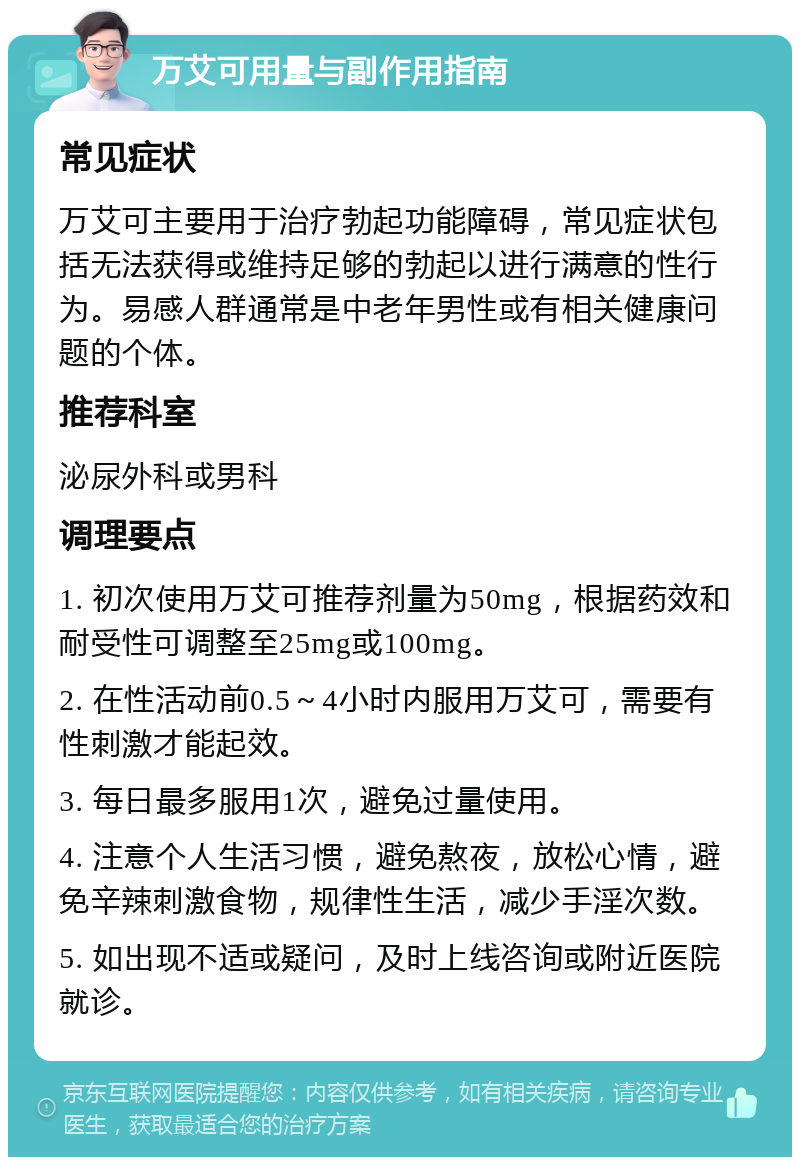 万艾可用量与副作用指南 常见症状 万艾可主要用于治疗勃起功能障碍，常见症状包括无法获得或维持足够的勃起以进行满意的性行为。易感人群通常是中老年男性或有相关健康问题的个体。 推荐科室 泌尿外科或男科 调理要点 1. 初次使用万艾可推荐剂量为50mg，根据药效和耐受性可调整至25mg或100mg。 2. 在性活动前0.5～4小时内服用万艾可，需要有性刺激才能起效。 3. 每日最多服用1次，避免过量使用。 4. 注意个人生活习惯，避免熬夜，放松心情，避免辛辣刺激食物，规律性生活，减少手淫次数。 5. 如出现不适或疑问，及时上线咨询或附近医院就诊。