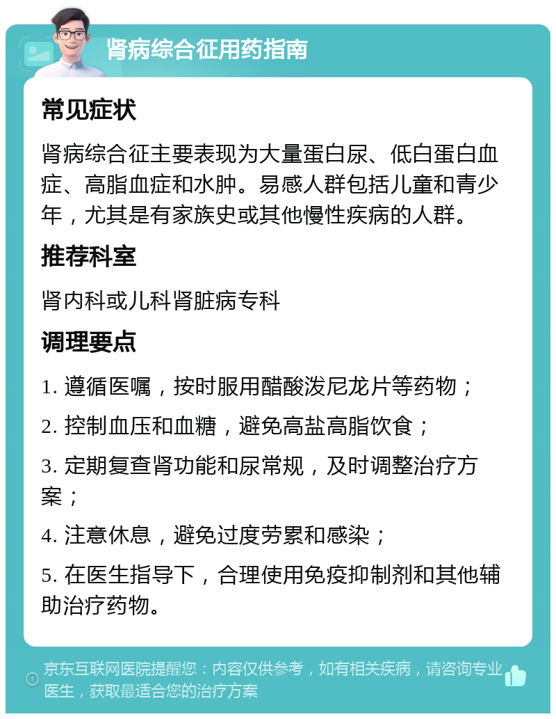 肾病综合征用药指南 常见症状 肾病综合征主要表现为大量蛋白尿、低白蛋白血症、高脂血症和水肿。易感人群包括儿童和青少年，尤其是有家族史或其他慢性疾病的人群。 推荐科室 肾内科或儿科肾脏病专科 调理要点 1. 遵循医嘱，按时服用醋酸泼尼龙片等药物； 2. 控制血压和血糖，避免高盐高脂饮食； 3. 定期复查肾功能和尿常规，及时调整治疗方案； 4. 注意休息，避免过度劳累和感染； 5. 在医生指导下，合理使用免疫抑制剂和其他辅助治疗药物。