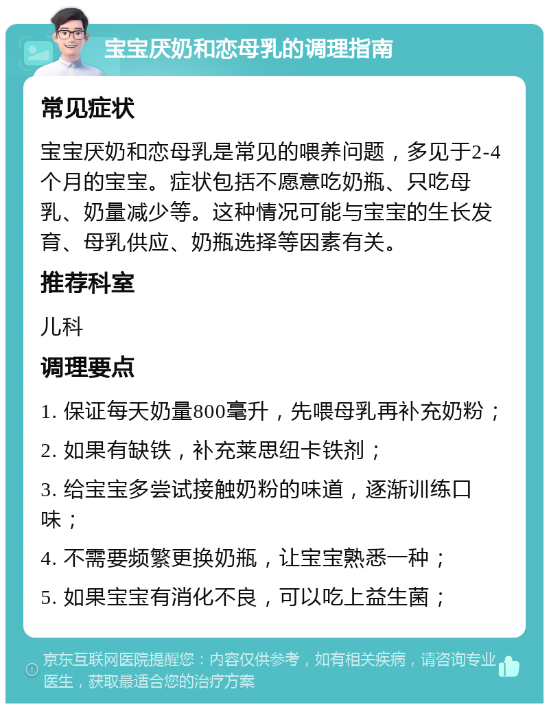 宝宝厌奶和恋母乳的调理指南 常见症状 宝宝厌奶和恋母乳是常见的喂养问题，多见于2-4个月的宝宝。症状包括不愿意吃奶瓶、只吃母乳、奶量减少等。这种情况可能与宝宝的生长发育、母乳供应、奶瓶选择等因素有关。 推荐科室 儿科 调理要点 1. 保证每天奶量800毫升，先喂母乳再补充奶粉； 2. 如果有缺铁，补充莱思纽卡铁剂； 3. 给宝宝多尝试接触奶粉的味道，逐渐训练口味； 4. 不需要频繁更换奶瓶，让宝宝熟悉一种； 5. 如果宝宝有消化不良，可以吃上益生菌；