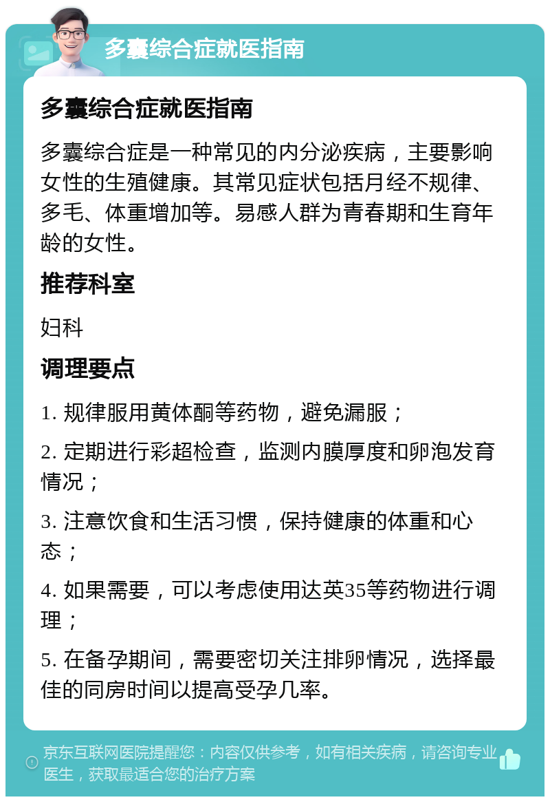 多囊综合症就医指南 多囊综合症就医指南 多囊综合症是一种常见的内分泌疾病，主要影响女性的生殖健康。其常见症状包括月经不规律、多毛、体重增加等。易感人群为青春期和生育年龄的女性。 推荐科室 妇科 调理要点 1. 规律服用黄体酮等药物，避免漏服； 2. 定期进行彩超检查，监测内膜厚度和卵泡发育情况； 3. 注意饮食和生活习惯，保持健康的体重和心态； 4. 如果需要，可以考虑使用达英35等药物进行调理； 5. 在备孕期间，需要密切关注排卵情况，选择最佳的同房时间以提高受孕几率。