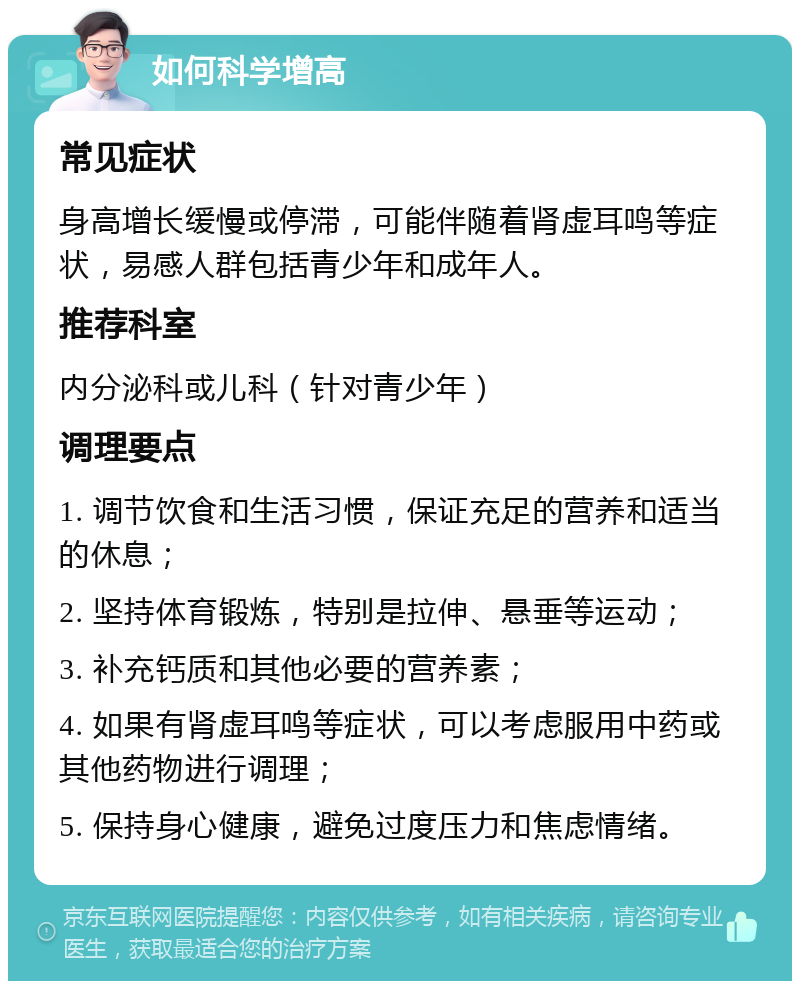 如何科学增高 常见症状 身高增长缓慢或停滞，可能伴随着肾虚耳鸣等症状，易感人群包括青少年和成年人。 推荐科室 内分泌科或儿科（针对青少年） 调理要点 1. 调节饮食和生活习惯，保证充足的营养和适当的休息； 2. 坚持体育锻炼，特别是拉伸、悬垂等运动； 3. 补充钙质和其他必要的营养素； 4. 如果有肾虚耳鸣等症状，可以考虑服用中药或其他药物进行调理； 5. 保持身心健康，避免过度压力和焦虑情绪。