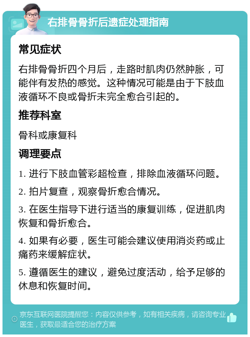 右排骨骨折后遗症处理指南 常见症状 右排骨骨折四个月后，走路时肌肉仍然肿胀，可能伴有发热的感觉。这种情况可能是由于下肢血液循环不良或骨折未完全愈合引起的。 推荐科室 骨科或康复科 调理要点 1. 进行下肢血管彩超检查，排除血液循环问题。 2. 拍片复查，观察骨折愈合情况。 3. 在医生指导下进行适当的康复训练，促进肌肉恢复和骨折愈合。 4. 如果有必要，医生可能会建议使用消炎药或止痛药来缓解症状。 5. 遵循医生的建议，避免过度活动，给予足够的休息和恢复时间。