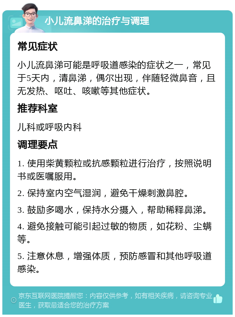 小儿流鼻涕的治疗与调理 常见症状 小儿流鼻涕可能是呼吸道感染的症状之一，常见于5天内，清鼻涕，偶尔出现，伴随轻微鼻音，且无发热、呕吐、咳嗽等其他症状。 推荐科室 儿科或呼吸内科 调理要点 1. 使用柴黄颗粒或抗感颗粒进行治疗，按照说明书或医嘱服用。 2. 保持室内空气湿润，避免干燥刺激鼻腔。 3. 鼓励多喝水，保持水分摄入，帮助稀释鼻涕。 4. 避免接触可能引起过敏的物质，如花粉、尘螨等。 5. 注意休息，增强体质，预防感冒和其他呼吸道感染。