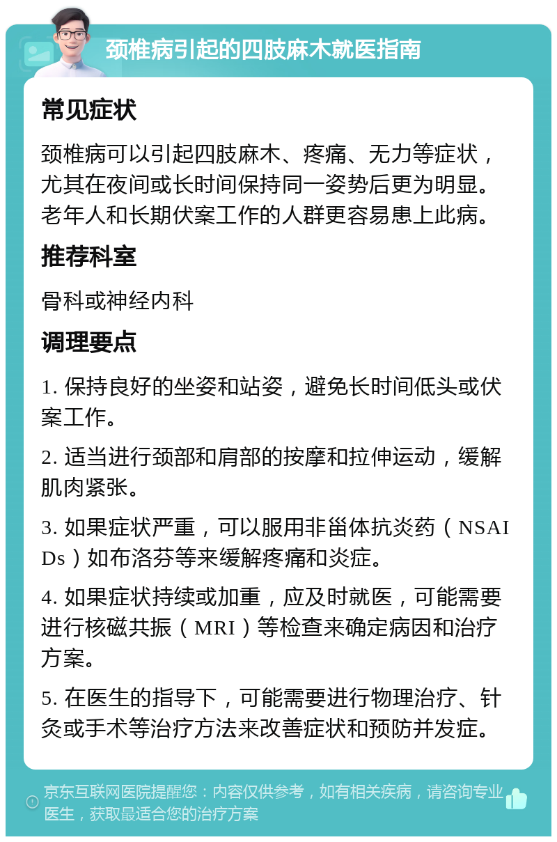 颈椎病引起的四肢麻木就医指南 常见症状 颈椎病可以引起四肢麻木、疼痛、无力等症状，尤其在夜间或长时间保持同一姿势后更为明显。老年人和长期伏案工作的人群更容易患上此病。 推荐科室 骨科或神经内科 调理要点 1. 保持良好的坐姿和站姿，避免长时间低头或伏案工作。 2. 适当进行颈部和肩部的按摩和拉伸运动，缓解肌肉紧张。 3. 如果症状严重，可以服用非甾体抗炎药（NSAIDs）如布洛芬等来缓解疼痛和炎症。 4. 如果症状持续或加重，应及时就医，可能需要进行核磁共振（MRI）等检查来确定病因和治疗方案。 5. 在医生的指导下，可能需要进行物理治疗、针灸或手术等治疗方法来改善症状和预防并发症。