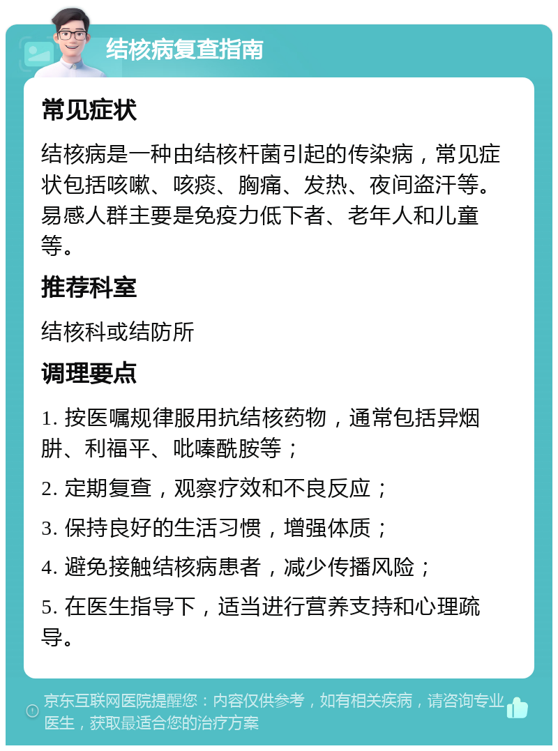 结核病复查指南 常见症状 结核病是一种由结核杆菌引起的传染病，常见症状包括咳嗽、咳痰、胸痛、发热、夜间盗汗等。易感人群主要是免疫力低下者、老年人和儿童等。 推荐科室 结核科或结防所 调理要点 1. 按医嘱规律服用抗结核药物，通常包括异烟肼、利福平、吡嗪酰胺等； 2. 定期复查，观察疗效和不良反应； 3. 保持良好的生活习惯，增强体质； 4. 避免接触结核病患者，减少传播风险； 5. 在医生指导下，适当进行营养支持和心理疏导。