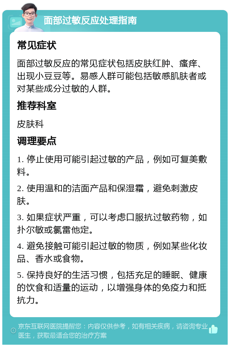 面部过敏反应处理指南 常见症状 面部过敏反应的常见症状包括皮肤红肿、瘙痒、出现小豆豆等。易感人群可能包括敏感肌肤者或对某些成分过敏的人群。 推荐科室 皮肤科 调理要点 1. 停止使用可能引起过敏的产品，例如可复美敷料。 2. 使用温和的洁面产品和保湿霜，避免刺激皮肤。 3. 如果症状严重，可以考虑口服抗过敏药物，如扑尔敏或氯雷他定。 4. 避免接触可能引起过敏的物质，例如某些化妆品、香水或食物。 5. 保持良好的生活习惯，包括充足的睡眠、健康的饮食和适量的运动，以增强身体的免疫力和抵抗力。