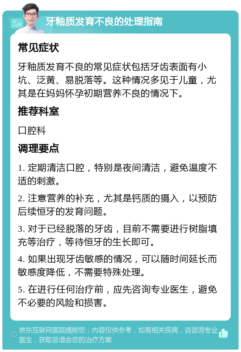 牙釉质发育不良的处理指南 常见症状 牙釉质发育不良的常见症状包括牙齿表面有小坑、泛黄、易脱落等。这种情况多见于儿童，尤其是在妈妈怀孕初期营养不良的情况下。 推荐科室 口腔科 调理要点 1. 定期清洁口腔，特别是夜间清洁，避免温度不适的刺激。 2. 注意营养的补充，尤其是钙质的摄入，以预防后续恒牙的发育问题。 3. 对于已经脱落的牙齿，目前不需要进行树脂填充等治疗，等待恒牙的生长即可。 4. 如果出现牙齿敏感的情况，可以随时间延长而敏感度降低，不需要特殊处理。 5. 在进行任何治疗前，应先咨询专业医生，避免不必要的风险和损害。