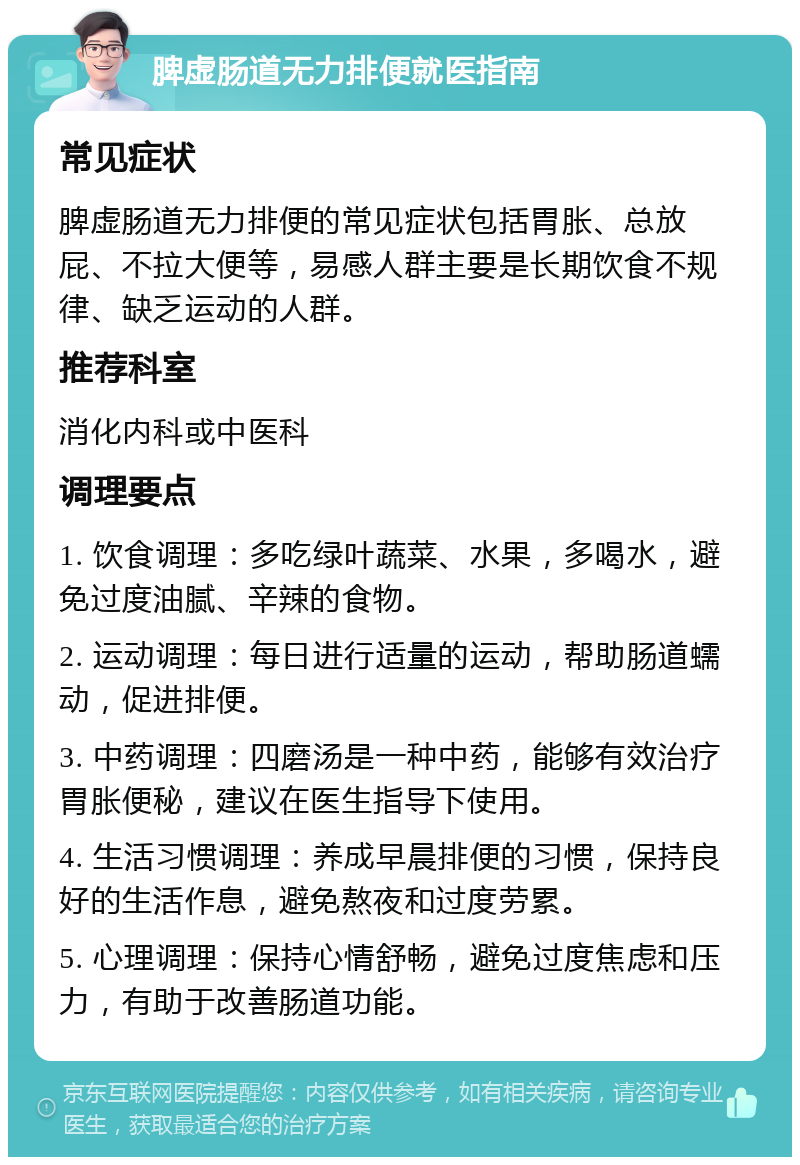 脾虚肠道无力排便就医指南 常见症状 脾虚肠道无力排便的常见症状包括胃胀、总放屁、不拉大便等，易感人群主要是长期饮食不规律、缺乏运动的人群。 推荐科室 消化内科或中医科 调理要点 1. 饮食调理：多吃绿叶蔬菜、水果，多喝水，避免过度油腻、辛辣的食物。 2. 运动调理：每日进行适量的运动，帮助肠道蠕动，促进排便。 3. 中药调理：四磨汤是一种中药，能够有效治疗胃胀便秘，建议在医生指导下使用。 4. 生活习惯调理：养成早晨排便的习惯，保持良好的生活作息，避免熬夜和过度劳累。 5. 心理调理：保持心情舒畅，避免过度焦虑和压力，有助于改善肠道功能。