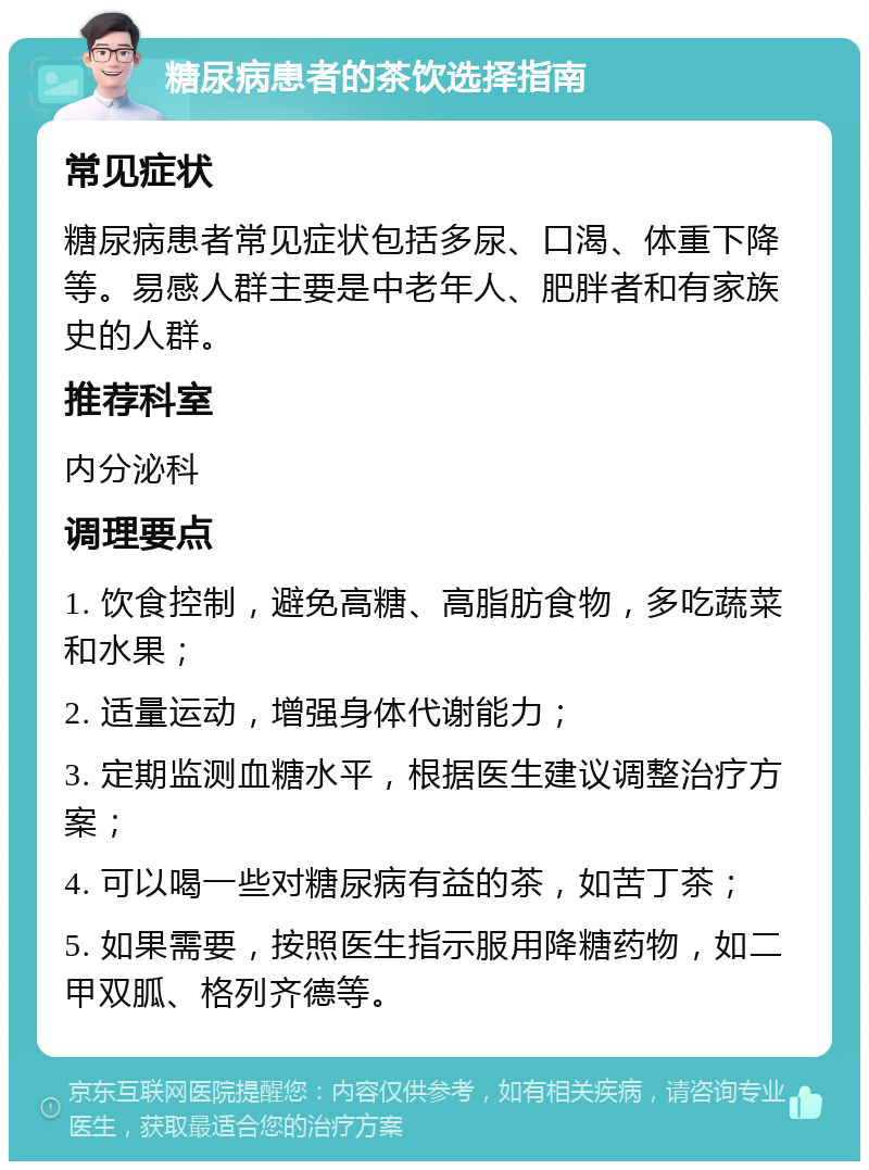 糖尿病患者的茶饮选择指南 常见症状 糖尿病患者常见症状包括多尿、口渴、体重下降等。易感人群主要是中老年人、肥胖者和有家族史的人群。 推荐科室 内分泌科 调理要点 1. 饮食控制，避免高糖、高脂肪食物，多吃蔬菜和水果； 2. 适量运动，增强身体代谢能力； 3. 定期监测血糖水平，根据医生建议调整治疗方案； 4. 可以喝一些对糖尿病有益的茶，如苦丁茶； 5. 如果需要，按照医生指示服用降糖药物，如二甲双胍、格列齐德等。