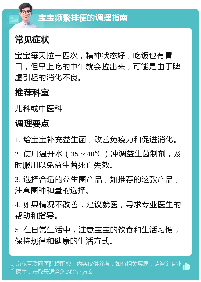 宝宝频繁排便的调理指南 常见症状 宝宝每天拉三四次，精神状态好，吃饭也有胃口，但早上吃的中午就会拉出来，可能是由于脾虚引起的消化不良。 推荐科室 儿科或中医科 调理要点 1. 给宝宝补充益生菌，改善免疫力和促进消化。 2. 使用温开水（35～40℃）冲调益生菌制剂，及时服用以免益生菌死亡失效。 3. 选择合适的益生菌产品，如推荐的这款产品，注意菌种和量的选择。 4. 如果情况不改善，建议就医，寻求专业医生的帮助和指导。 5. 在日常生活中，注意宝宝的饮食和生活习惯，保持规律和健康的生活方式。