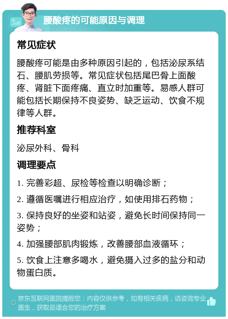 腰酸疼的可能原因与调理 常见症状 腰酸疼可能是由多种原因引起的，包括泌尿系结石、腰肌劳损等。常见症状包括尾巴骨上面酸疼、肾脏下面疼痛、直立时加重等。易感人群可能包括长期保持不良姿势、缺乏运动、饮食不规律等人群。 推荐科室 泌尿外科、骨科 调理要点 1. 完善彩超、尿检等检查以明确诊断； 2. 遵循医嘱进行相应治疗，如使用排石药物； 3. 保持良好的坐姿和站姿，避免长时间保持同一姿势； 4. 加强腰部肌肉锻炼，改善腰部血液循环； 5. 饮食上注意多喝水，避免摄入过多的盐分和动物蛋白质。