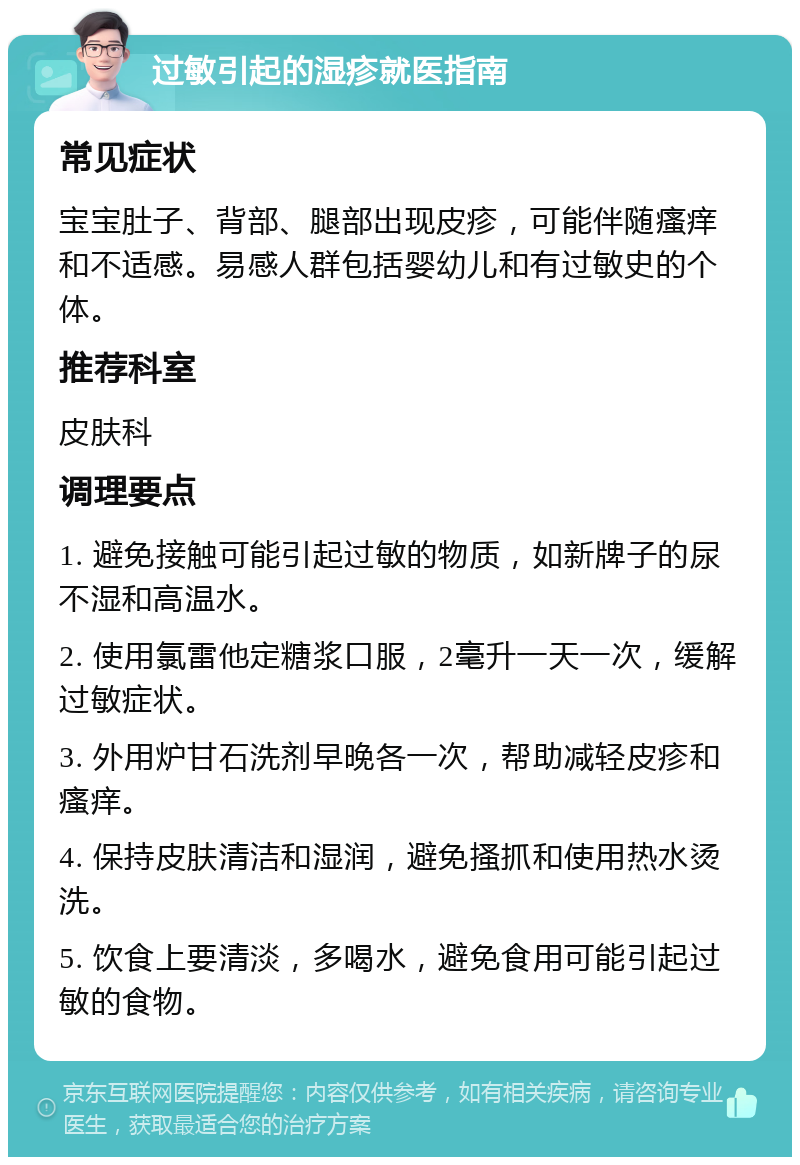 过敏引起的湿疹就医指南 常见症状 宝宝肚子、背部、腿部出现皮疹，可能伴随瘙痒和不适感。易感人群包括婴幼儿和有过敏史的个体。 推荐科室 皮肤科 调理要点 1. 避免接触可能引起过敏的物质，如新牌子的尿不湿和高温水。 2. 使用氯雷他定糖浆口服，2毫升一天一次，缓解过敏症状。 3. 外用炉甘石洗剂早晚各一次，帮助减轻皮疹和瘙痒。 4. 保持皮肤清洁和湿润，避免搔抓和使用热水烫洗。 5. 饮食上要清淡，多喝水，避免食用可能引起过敏的食物。