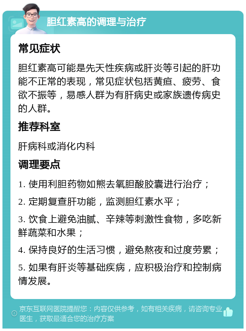 胆红素高的调理与治疗 常见症状 胆红素高可能是先天性疾病或肝炎等引起的肝功能不正常的表现，常见症状包括黄疸、疲劳、食欲不振等，易感人群为有肝病史或家族遗传病史的人群。 推荐科室 肝病科或消化内科 调理要点 1. 使用利胆药物如熊去氧胆酸胶囊进行治疗； 2. 定期复查肝功能，监测胆红素水平； 3. 饮食上避免油腻、辛辣等刺激性食物，多吃新鲜蔬菜和水果； 4. 保持良好的生活习惯，避免熬夜和过度劳累； 5. 如果有肝炎等基础疾病，应积极治疗和控制病情发展。