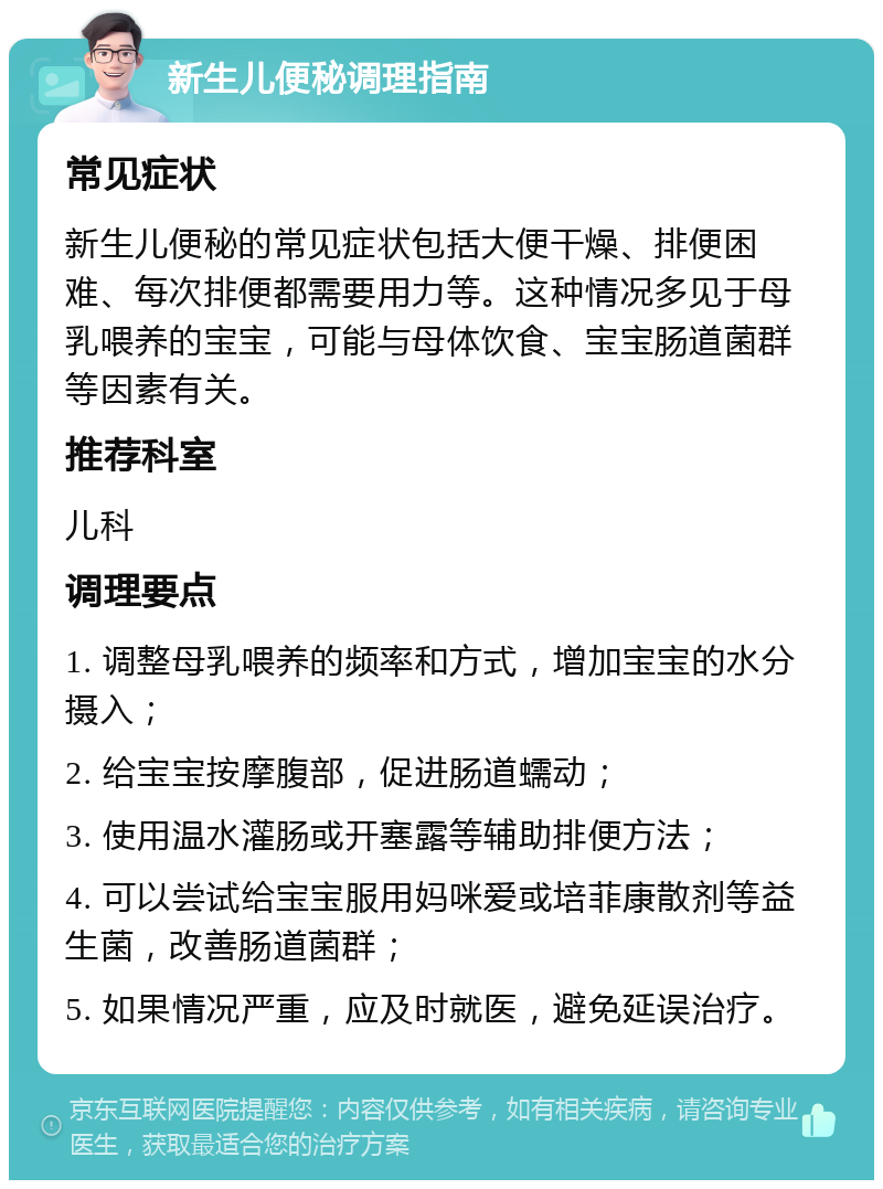 新生儿便秘调理指南 常见症状 新生儿便秘的常见症状包括大便干燥、排便困难、每次排便都需要用力等。这种情况多见于母乳喂养的宝宝，可能与母体饮食、宝宝肠道菌群等因素有关。 推荐科室 儿科 调理要点 1. 调整母乳喂养的频率和方式，增加宝宝的水分摄入； 2. 给宝宝按摩腹部，促进肠道蠕动； 3. 使用温水灌肠或开塞露等辅助排便方法； 4. 可以尝试给宝宝服用妈咪爱或培菲康散剂等益生菌，改善肠道菌群； 5. 如果情况严重，应及时就医，避免延误治疗。