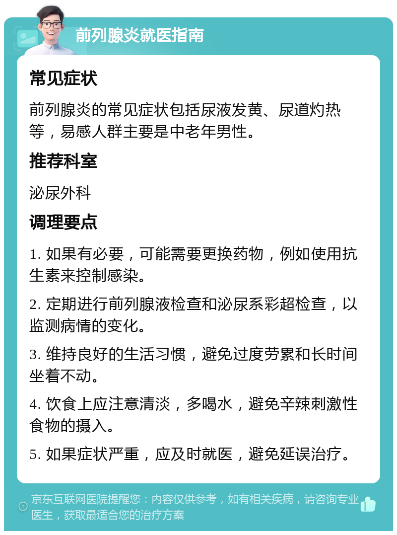 前列腺炎就医指南 常见症状 前列腺炎的常见症状包括尿液发黄、尿道灼热等，易感人群主要是中老年男性。 推荐科室 泌尿外科 调理要点 1. 如果有必要，可能需要更换药物，例如使用抗生素来控制感染。 2. 定期进行前列腺液检查和泌尿系彩超检查，以监测病情的变化。 3. 维持良好的生活习惯，避免过度劳累和长时间坐着不动。 4. 饮食上应注意清淡，多喝水，避免辛辣刺激性食物的摄入。 5. 如果症状严重，应及时就医，避免延误治疗。