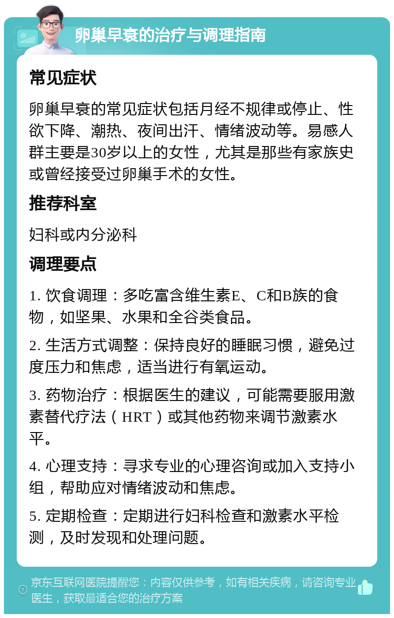 卵巢早衰的治疗与调理指南 常见症状 卵巢早衰的常见症状包括月经不规律或停止、性欲下降、潮热、夜间出汗、情绪波动等。易感人群主要是30岁以上的女性，尤其是那些有家族史或曾经接受过卵巢手术的女性。 推荐科室 妇科或内分泌科 调理要点 1. 饮食调理：多吃富含维生素E、C和B族的食物，如坚果、水果和全谷类食品。 2. 生活方式调整：保持良好的睡眠习惯，避免过度压力和焦虑，适当进行有氧运动。 3. 药物治疗：根据医生的建议，可能需要服用激素替代疗法（HRT）或其他药物来调节激素水平。 4. 心理支持：寻求专业的心理咨询或加入支持小组，帮助应对情绪波动和焦虑。 5. 定期检查：定期进行妇科检查和激素水平检测，及时发现和处理问题。