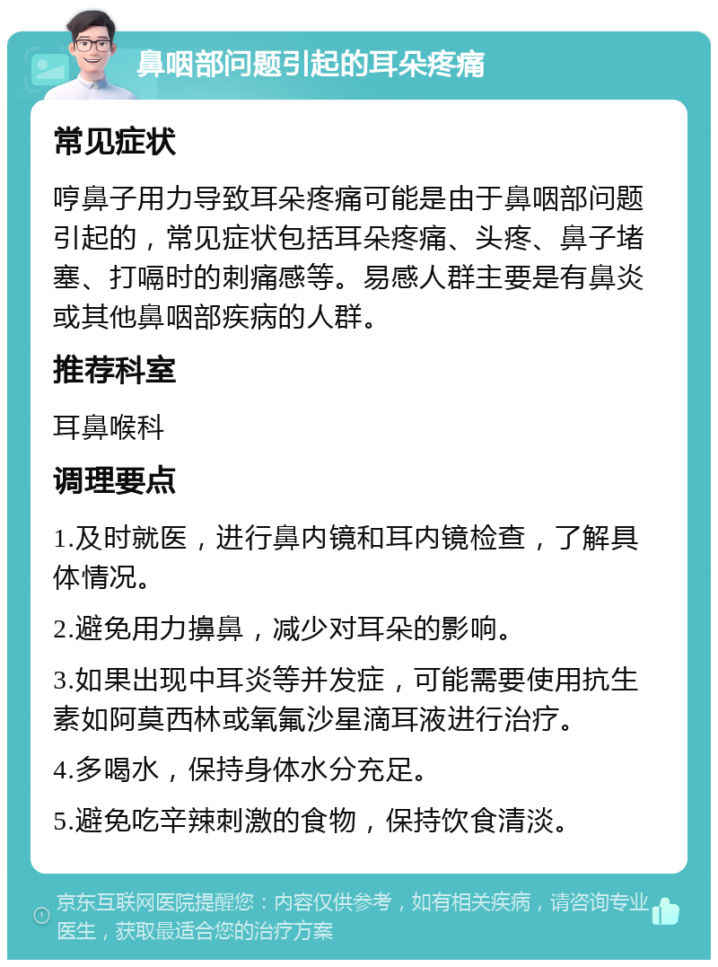 鼻咽部问题引起的耳朵疼痛 常见症状 哼鼻子用力导致耳朵疼痛可能是由于鼻咽部问题引起的，常见症状包括耳朵疼痛、头疼、鼻子堵塞、打嗝时的刺痛感等。易感人群主要是有鼻炎或其他鼻咽部疾病的人群。 推荐科室 耳鼻喉科 调理要点 1.及时就医，进行鼻内镜和耳内镜检查，了解具体情况。 2.避免用力擤鼻，减少对耳朵的影响。 3.如果出现中耳炎等并发症，可能需要使用抗生素如阿莫西林或氧氟沙星滴耳液进行治疗。 4.多喝水，保持身体水分充足。 5.避免吃辛辣刺激的食物，保持饮食清淡。