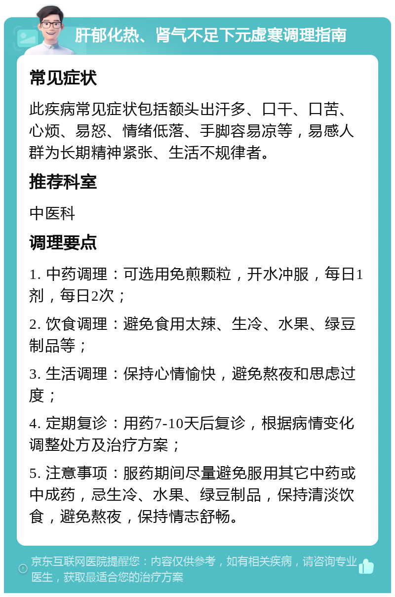 肝郁化热、肾气不足下元虚寒调理指南 常见症状 此疾病常见症状包括额头出汗多、口干、口苦、心烦、易怒、情绪低落、手脚容易凉等，易感人群为长期精神紧张、生活不规律者。 推荐科室 中医科 调理要点 1. 中药调理：可选用免煎颗粒，开水冲服，每日1剂，每日2次； 2. 饮食调理：避免食用太辣、生冷、水果、绿豆制品等； 3. 生活调理：保持心情愉快，避免熬夜和思虑过度； 4. 定期复诊：用药7-10天后复诊，根据病情变化调整处方及治疗方案； 5. 注意事项：服药期间尽量避免服用其它中药或中成药，忌生冷、水果、绿豆制品，保持清淡饮食，避免熬夜，保持情志舒畅。