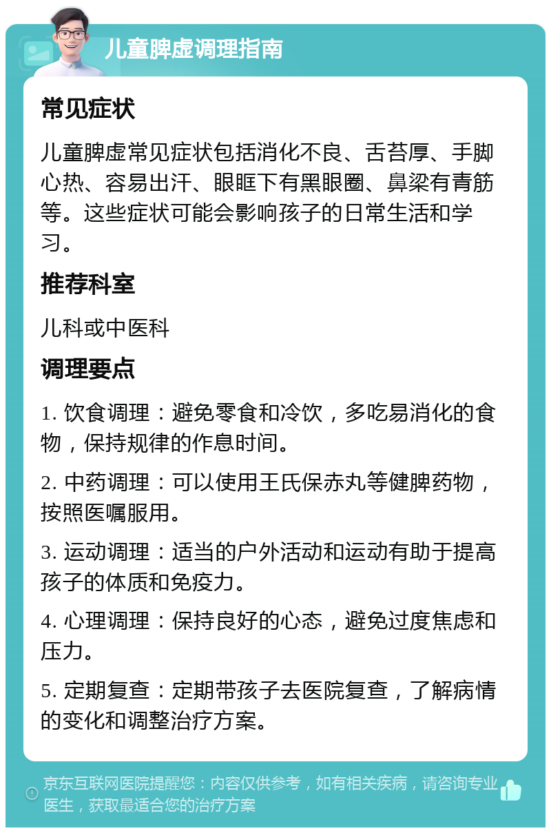 儿童脾虚调理指南 常见症状 儿童脾虚常见症状包括消化不良、舌苔厚、手脚心热、容易出汗、眼眶下有黑眼圈、鼻梁有青筋等。这些症状可能会影响孩子的日常生活和学习。 推荐科室 儿科或中医科 调理要点 1. 饮食调理：避免零食和冷饮，多吃易消化的食物，保持规律的作息时间。 2. 中药调理：可以使用王氏保赤丸等健脾药物，按照医嘱服用。 3. 运动调理：适当的户外活动和运动有助于提高孩子的体质和免疫力。 4. 心理调理：保持良好的心态，避免过度焦虑和压力。 5. 定期复查：定期带孩子去医院复查，了解病情的变化和调整治疗方案。