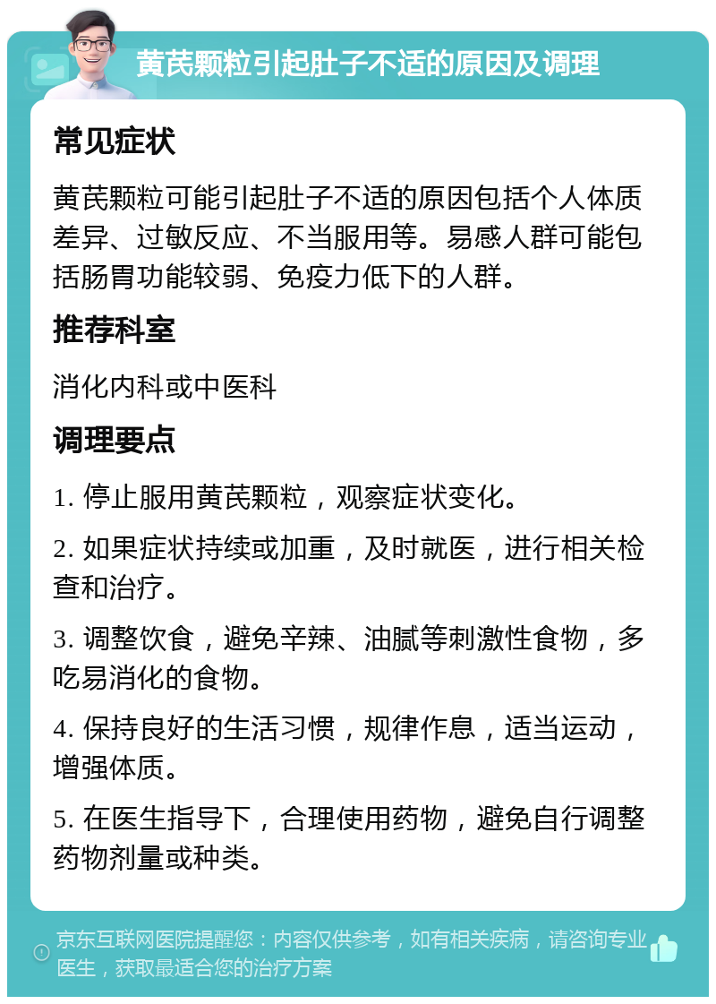 黄芪颗粒引起肚子不适的原因及调理 常见症状 黄芪颗粒可能引起肚子不适的原因包括个人体质差异、过敏反应、不当服用等。易感人群可能包括肠胃功能较弱、免疫力低下的人群。 推荐科室 消化内科或中医科 调理要点 1. 停止服用黄芪颗粒，观察症状变化。 2. 如果症状持续或加重，及时就医，进行相关检查和治疗。 3. 调整饮食，避免辛辣、油腻等刺激性食物，多吃易消化的食物。 4. 保持良好的生活习惯，规律作息，适当运动，增强体质。 5. 在医生指导下，合理使用药物，避免自行调整药物剂量或种类。