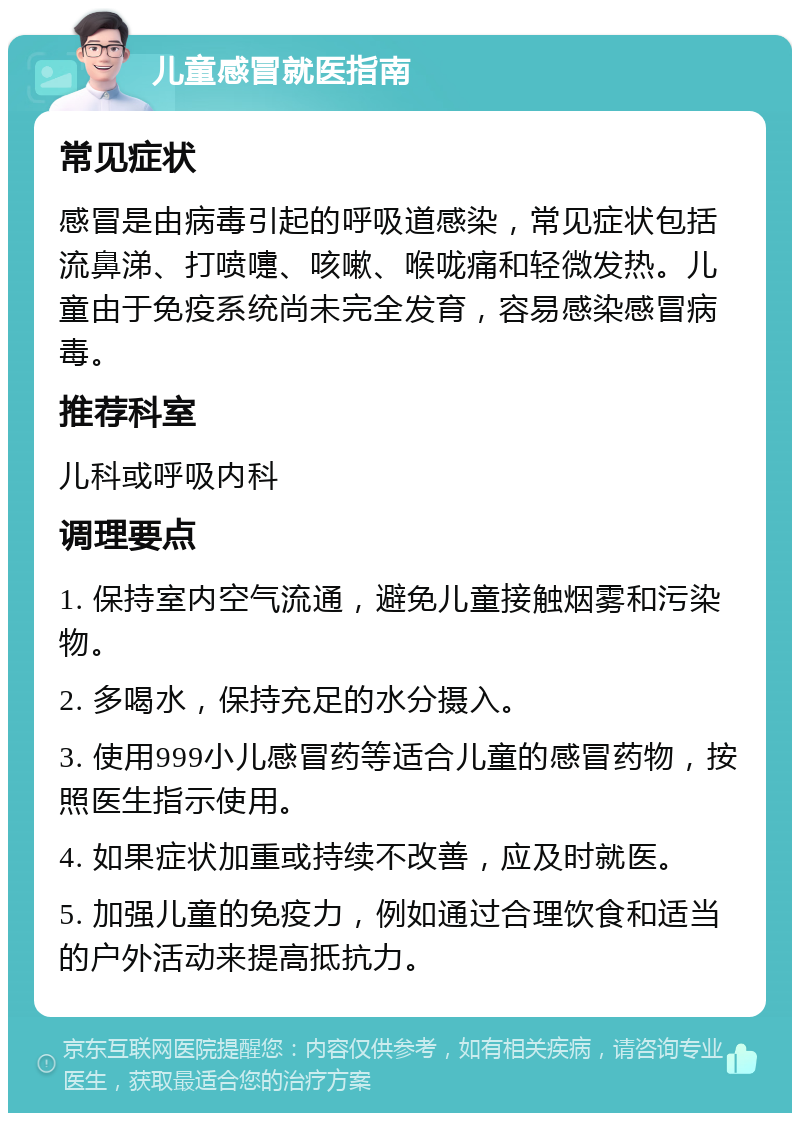 儿童感冒就医指南 常见症状 感冒是由病毒引起的呼吸道感染，常见症状包括流鼻涕、打喷嚏、咳嗽、喉咙痛和轻微发热。儿童由于免疫系统尚未完全发育，容易感染感冒病毒。 推荐科室 儿科或呼吸内科 调理要点 1. 保持室内空气流通，避免儿童接触烟雾和污染物。 2. 多喝水，保持充足的水分摄入。 3. 使用999小儿感冒药等适合儿童的感冒药物，按照医生指示使用。 4. 如果症状加重或持续不改善，应及时就医。 5. 加强儿童的免疫力，例如通过合理饮食和适当的户外活动来提高抵抗力。