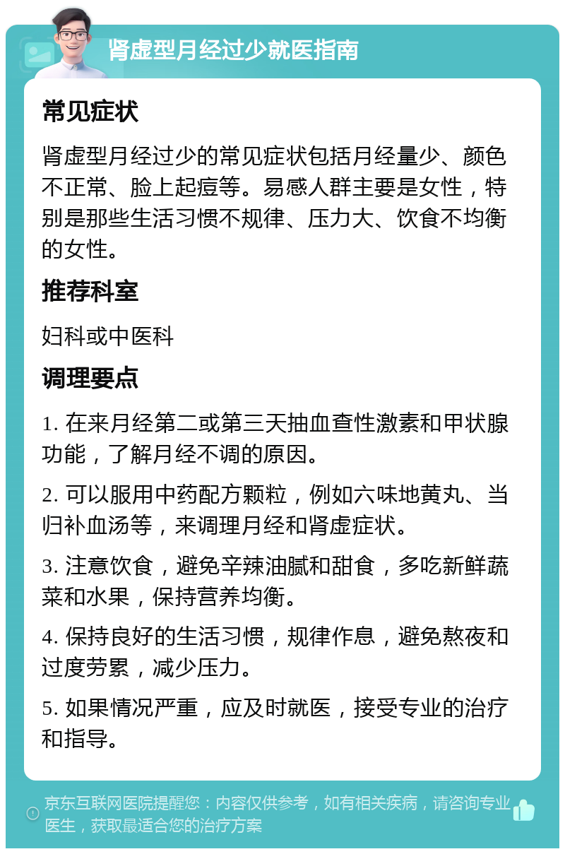 肾虚型月经过少就医指南 常见症状 肾虚型月经过少的常见症状包括月经量少、颜色不正常、脸上起痘等。易感人群主要是女性，特别是那些生活习惯不规律、压力大、饮食不均衡的女性。 推荐科室 妇科或中医科 调理要点 1. 在来月经第二或第三天抽血查性激素和甲状腺功能，了解月经不调的原因。 2. 可以服用中药配方颗粒，例如六味地黄丸、当归补血汤等，来调理月经和肾虚症状。 3. 注意饮食，避免辛辣油腻和甜食，多吃新鲜蔬菜和水果，保持营养均衡。 4. 保持良好的生活习惯，规律作息，避免熬夜和过度劳累，减少压力。 5. 如果情况严重，应及时就医，接受专业的治疗和指导。