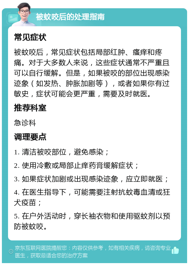 被蚊咬后的处理指南 常见症状 被蚊咬后，常见症状包括局部红肿、瘙痒和疼痛。对于大多数人来说，这些症状通常不严重且可以自行缓解。但是，如果被咬的部位出现感染迹象（如发热、肿胀加剧等），或者如果你有过敏史，症状可能会更严重，需要及时就医。 推荐科室 急诊科 调理要点 1. 清洁被咬部位，避免感染； 2. 使用冷敷或局部止痒药膏缓解症状； 3. 如果症状加剧或出现感染迹象，应立即就医； 4. 在医生指导下，可能需要注射抗蚊毒血清或狂犬疫苗； 5. 在户外活动时，穿长袖衣物和使用驱蚊剂以预防被蚊咬。